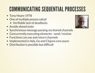 COMMUNICATING SEQUENTIAL PROCESSES
Tony Hoare 1978
One of multiple process calculi
Verifiable lack of deadlocks
Avoids shared state
Synchronous message passing via shared channels
Concurrently executing elements - send / receive
Functions can use and return channels
Implemented in Ada, Go and Clojure core.async
Distribution is possible but difficult
 