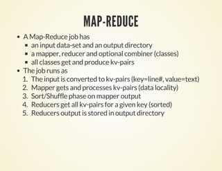 MAP-REDUCE
A Map-Reduce job has
an input data-set and an output directory
a mapper, reducer and optional combiner (classes)
all classes get and produce kv-pairs
The job runs as
1. The input is converted to kv-pairs (key=line#, value=text)
2. Mapper gets and processes kv-pairs (data locality)
3. Sort/Shuffle phase on mapper output
4. Reducers get all kv-pairs for a given key (sorted)
5. Reducers output is stored in output directory
 