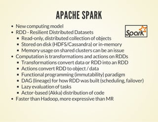 APACHE SPARK
New computing model
RDD - Resilient Distributed Datasets
Read-only, distributed collection of objects
Stored on disk (HDFS/Cassandra) or in-memory
Memory usage on shared clusters can be an issue
Computation is transformations and actions on RDDs
Transformations convert data or RDD into an RDD
Actions convert RDD to object / data
Functional programming (immutability) paradigm
DAG (lineage) for how RDD was built (scheduling, failover)
Lazy evaluation of tasks
Actor-based (Akka) distribution of code
Faster than Hadoop, more expressive than MR
 