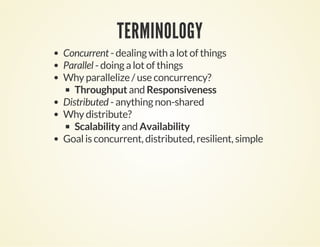 TERMINOLOGY
Concurrent - dealing with a lot of things
Parallel - doing a lot of things
Why parallelize / use concurrency?
Throughput and Responsiveness
Distributed - anything non-shared
Why distribute?
Scalability and Availability
Goal is concurrent, distributed, resilient, simple
 