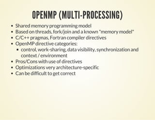 OPENMP (MULTI-PROCESSING)
Shared memory programming model
Based on threads, fork/join and a known "memory model"
C/C++ pragmas, Fortran compiler directives
OpenMP directive categories:
control, work-sharing, data visibility, synchronization and
context / environment
Pros/Cons with use of directives
Optimizations very architecture-specific
Can be difficult to get correct
 