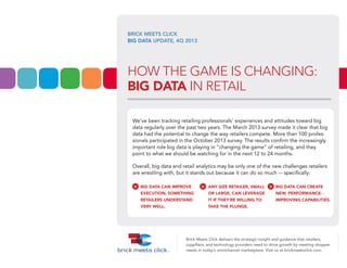 BRICK MEETS CLICK
BIG DATA UPDATE, 4Q 2013

HOW THE GAME IS CHANGING:
BIG DATA IN RETAIL
We’ve been tracking retailing professionals’ experiences and attitudes toward big
data regularly over the past two years. The March 2013 survey made it clear that big
data had the potential to change the way retailers compete. More than 100 professionals participated in the October 2013 survey. The results confirm the increasingly
important role big data is playing in “changing the game” of retailing, and they
point to what we should be watching for in the next 12 to 24 months.
Overall, big data and retail analytics may be only one of the new challenges retailers
are wrestling with, but it stands out because it can do so much — specifically:

>

BIG DATA CAN IMPROVE

EXECUTION, SOMETHING
RETAILERS UNDERSTAND
VERY WELL.

>

ANY SIZE RETAILER, SMALL

OR LARGE, CAN LEVERAGE
IT IF THEY’RE WILLING TO
TAKE THE PLUNGE.

>

BIG DATA CAN CREATE
NEW, PERFORMANCE-

IMPROVING CAPABILITIES.

Brick Meets Click delivers the strategic insight and guidance that retailers,
supplliers, and technology providers need to drive growth by meeting shopper
needs in today’s omnichannel marketplace. Visit us at brickmeetsclick.com.

 