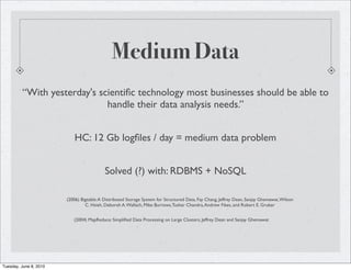 Medium Data
         “With yesterday's scientiﬁc technology most businesses should be able to
                             handle their data analysis needs.”


                            HC: 12 Gb logﬁles / day = medium data problem


                                           Solved (?) with: RDBMS + NoSQL

                        (2006) Bigtable: A Distributed Storage System for Structured Data, Fay Chang, Jeffrey Dean, Sanjay Ghemawat, Wilson
                                 C. Hsieh, Deborah A. Wallach, Mike Burrows, Tushar Chandra, Andrew Fikes, and Robert E. Gruber


                           (2004) MapReduce: Simpliﬁed Data Processing on Large Clusters, Jeffrey Dean and Sanjay Ghemawat




Tuesday, June 8, 2010
 