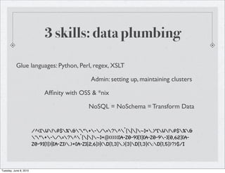 3 skills: data plumbing

           Glue languages: Python, Perl, regex, XSLT

                                                 Admin: setting up, maintaining clusters

                             Afﬁnity with OSS & *nix

                                                NoSQL = NoSchema = Transform Data


                        /^([w!#$%&'*+-/=?^`{|}~]+.)*[w!#$%&
                        '*+-/=?^`{|}~]+@((((([a-z0-9]{1}[a-z0-9-]{0,62}[a-
                        z0-9]{1})|[a-z]).)+[a-z]{2,6})|(d{1,3}.){3}d{1,3}(:d{1,5})?)$/i



Tuesday, June 8, 2010
 