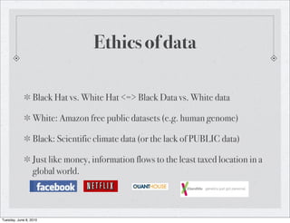 Ethics of data

                  Black Hat vs. White Hat <=> Black Data vs. White data

                  White: Amazon free public datasets (e.g. human genome)

                  Black: Scientific climate data (or the lack of PUBLIC data)

                  Just like money, information flows to the least taxed location in a
                  global world.



Tuesday, June 8, 2010
 