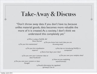 Take-Away & Discuss
                          “Don't throw away data if you don’t have to, because
                         unlike material goods, data becomes more valuable the
                           more of it is created. As a society, I don't think we
                                    understand this completely yet.”
                                          q: Who is using a NoSQL db?
                                                   Share Stories?
                                                                  q: Do you know how much data you are
                              q: Do you hire statisticians?                   throwing away?

                                       q: Do you hire visualization                 q: Any tips on introducing NoSQL in
                                                experts?                                         companies?
                                                             q: Share: how big is your data?

                                  q: Do you own your customer data or                  q: Do you own your analytics data?
                                             does Facebook?
                                                                             q: How are you exploiting
                        q: Do you own your content or does                        asynchronicity?
                                     Google?
                                                      q: Should information be regulated
                                                               (privacy)? Can it?


Tuesday, June 8, 2010
 