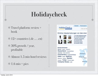 Holidaycheck
                  Travel platform: review +
                  book

                  12+ countries (.de ... .cn)

                  30% growth / year,
                  profitable

                  Almost 1.5 mio hotel reviews

                  1.6 mio + pics


Tuesday, June 8, 2010
 