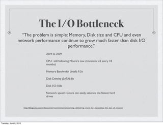 The I/O Bottleneck
                   “The problem is simple: Memory, Disk size and CPU and even
                 network performance continue to grow much faster than disk I/O
                                          performance.”
                                              2004 to 2009

                                              CPU: still following Moore's Law (transistor x2 every 18
                                              months)

                                              Memory Bandwidth (Intel): 9.3x

                                              Disk Density (SATA): 8x

                                              Disk I/O: 0.8x

                                              Network speed: routers can easily saturate the fastest hard
                                              drives


                        http://blogs.cisco.com/datacenter/comments/networking_delivering_more_by_exceeding_the_law_of_moore/




Tuesday, June 8, 2010
 
