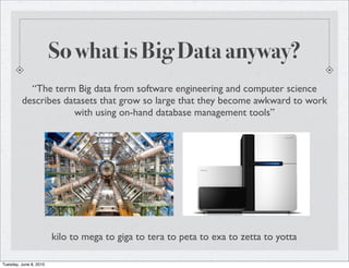 So what is Big Data anyway?
           “The term Big data from software engineering and computer science
         describes datasets that grow so large that they become awkward to work
                     with using on-hand database management tools”




                        kilo to mega to giga to tera to peta to exa to zetta to yotta

Tuesday, June 8, 2010
 