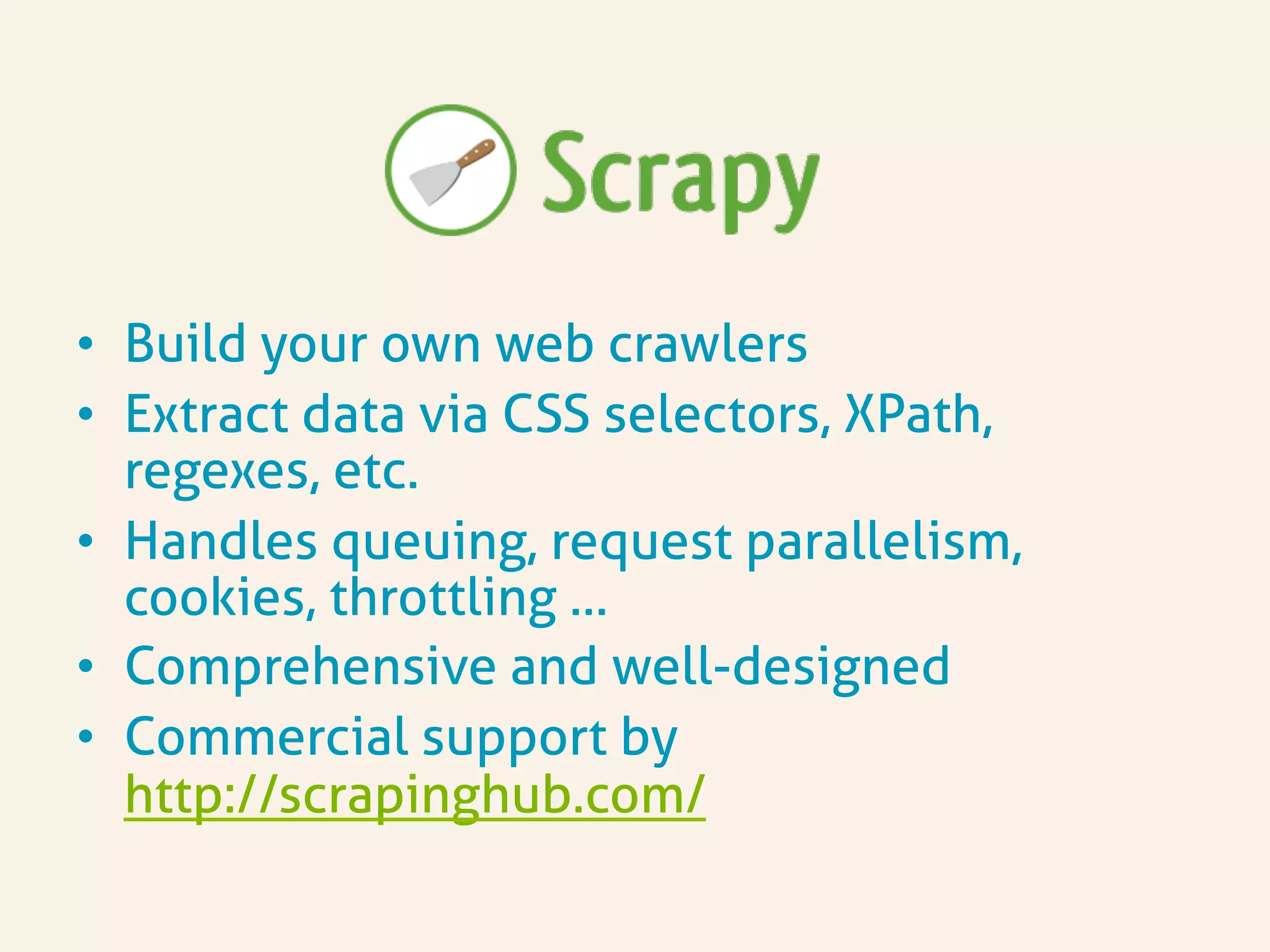 •  Build your own web crawlers
•  Extract data via CSS selectors, XPath,
regexes, etc.
•  Handles queuing, request parallelism,
cookies, throttling …
•  Comprehensive and well-designed
•  Commercial support by
http://scrapinghub.com/
 