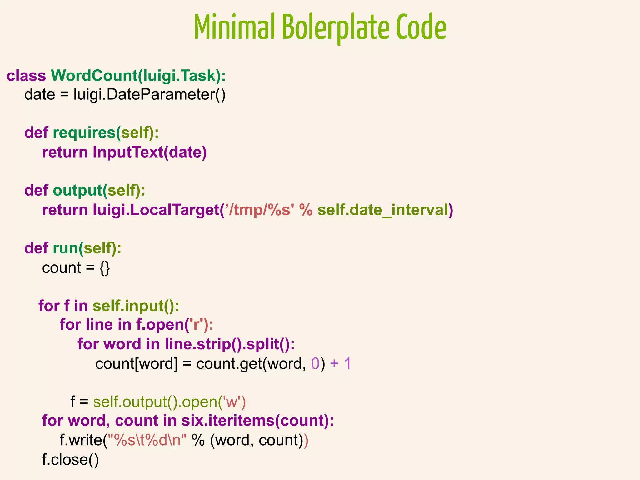 Minimal Bolerplate Code
class WordCount(luigi.Task):
date = luigi.DateParameter()
def requires(self):
return InputText(date)
def output(self):
return luigi.LocalTarget(’/tmp/%s' % self.date_interval)
def run(self):
count = {}
for f in self.input():
for line in f.open('r'):
for word in line.strip().split():
count[word] = count.get(word, 0) + 1
f = self.output().open('w')
for word, count in six.iteritems(count):
f.write("%st%dn" % (word, count))
f.close()
 