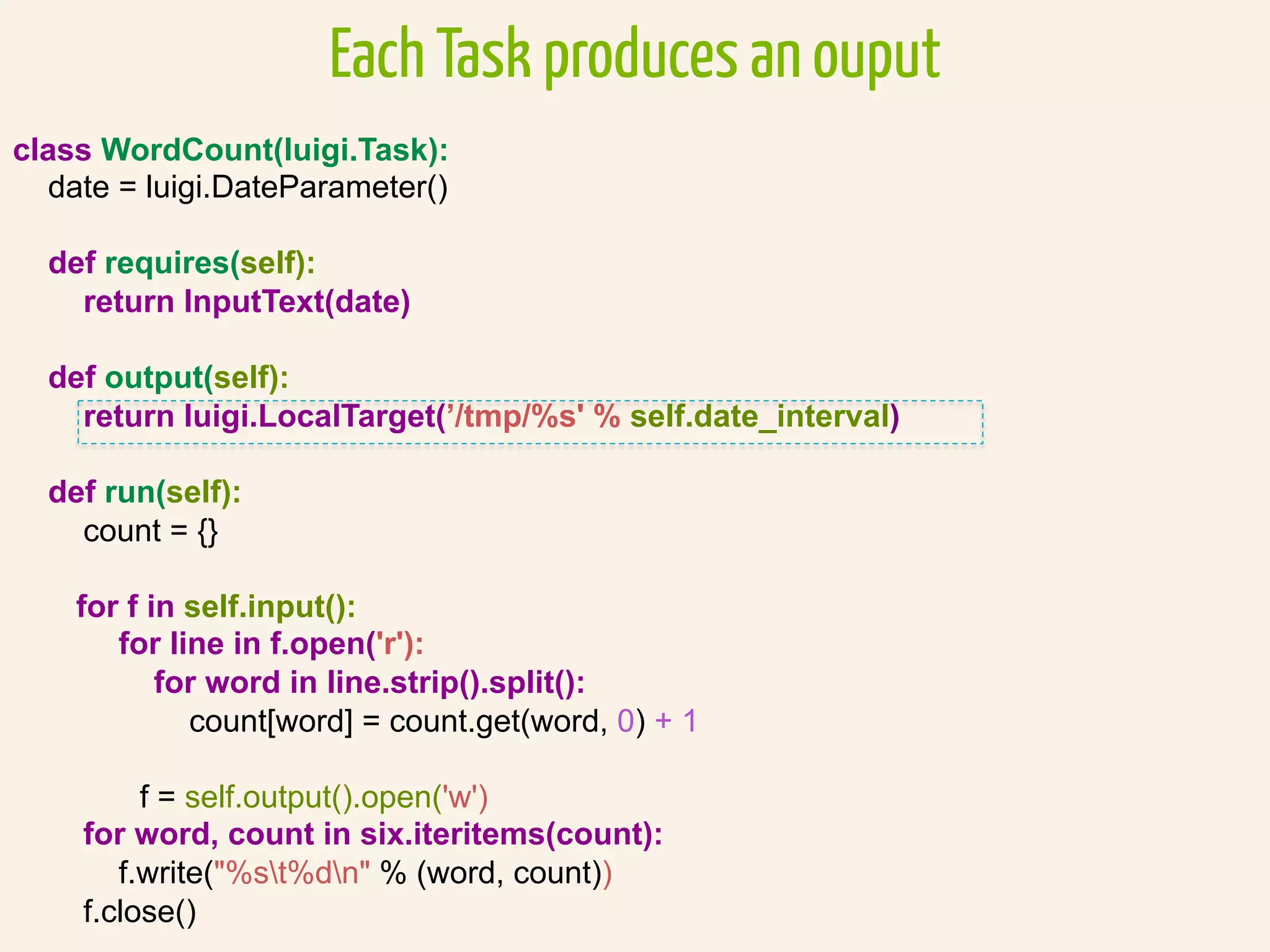 class WordCount(luigi.Task):
date = luigi.DateParameter()
def requires(self):
return InputText(date)
def output(self):
return luigi.LocalTarget(’/tmp/%s' % self.date_interval)
def run(self):
count = {}
for f in self.input():
for line in f.open('r'):
for word in line.strip().split():
count[word] = count.get(word, 0) + 1
f = self.output().open('w')
for word, count in six.iteritems(count):
f.write("%st%dn" % (word, count))
f.close()
Each Task produces an ouput
 