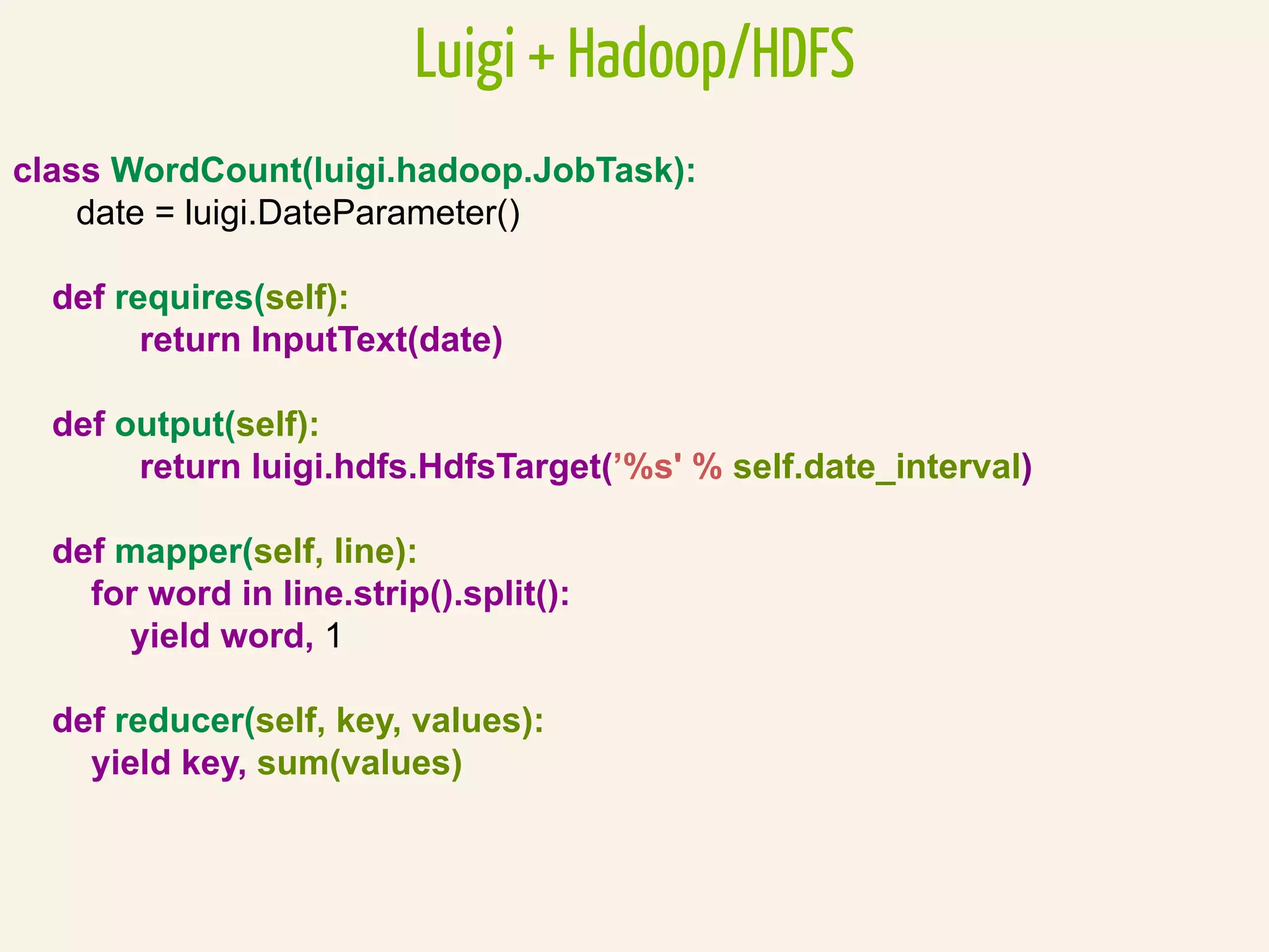 class WordCount(luigi.hadoop.JobTask):
date = luigi.DateParameter()
def requires(self):
return InputText(date)
def output(self):
return luigi.hdfs.HdfsTarget(’%s' % self.date_interval)
def mapper(self, line):
for word in line.strip().split():
yield word, 1
def reducer(self, key, values):
yield key, sum(values)
Luigi + Hadoop/HDFS
 