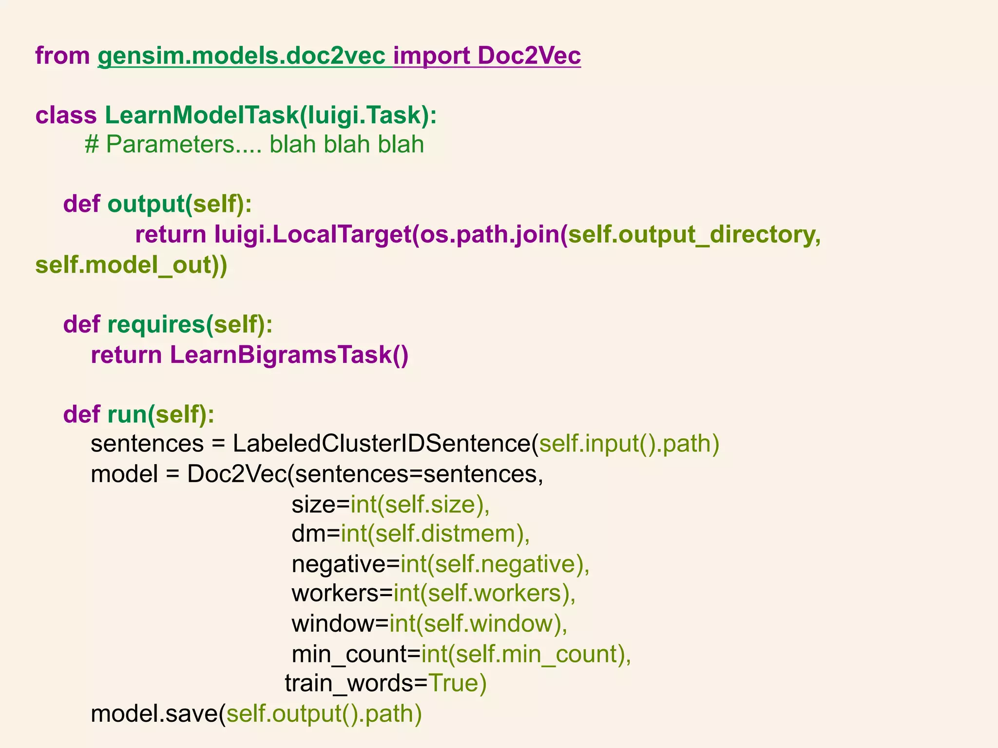 from gensim.models.doc2vec import Doc2Vec
class LearnModelTask(luigi.Task):
# Parameters.... blah blah blah
def output(self):
return luigi.LocalTarget(os.path.join(self.output_directory,
self.model_out))
def requires(self):
return LearnBigramsTask()
def run(self):
sentences = LabeledClusterIDSentence(self.input().path)
model = Doc2Vec(sentences=sentences,
size=int(self.size),
dm=int(self.distmem),
negative=int(self.negative),
workers=int(self.workers),
window=int(self.window),
min_count=int(self.min_count),
train_words=True)
model.save(self.output().path)
 