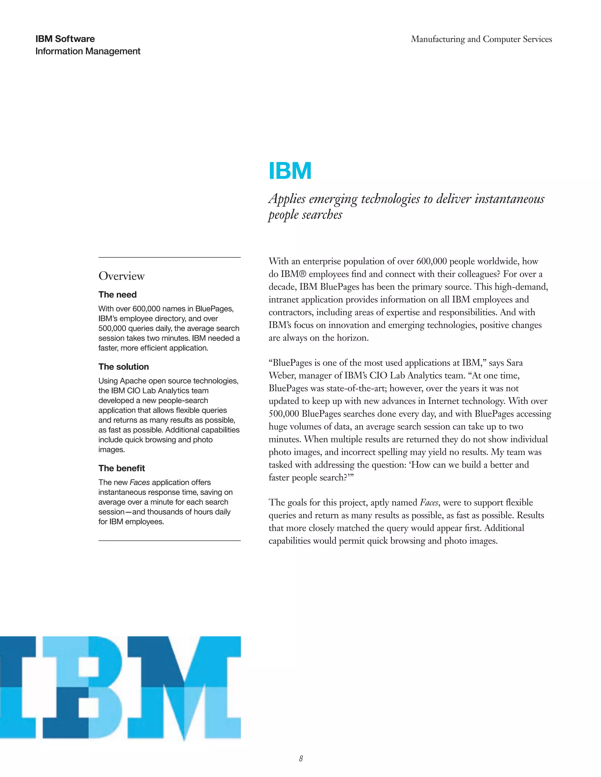 IBM Software                                                                                       Manufacturing and Computer Services
Information Management




                                                            IBM
                                                            Applies emerging technologies to deliver instantaneous
                                                            people searches


                                                            With an enterprise population of over 600,000 people worldwide, how
             Overview                                       do IBM® employees ﬁnd and connect with their colleagues? For over a
                                                            decade, IBM BluePages has been the primary source. This high-demand,
             The need
                                                            intranet application provides information on all IBM employees and
             With over 600,000 names in BluePages,          contractors, including areas of expertise and responsibilities. And with
             IBM’s employee directory, and over
             500,000 queries daily, the average search      IBM’s focus on innovation and emerging technologies, positive changes
             session takes two minutes. IBM needed a        are always on the horizon.
             faster, more efficient application.

             The solution                                   “BluePages is one of the most used applications at IBM,” says Sara
                                                            Weber, manager of IBM’s CIO Lab Analytics team. “At one time,
             Using Apache open source technologies,
             the IBM CIO Lab Analytics team                 BluePages was state-of-the-art; however, over the years it was not
             developed a new people-search                  updated to keep up with new advances in Internet technology. With over
             application that allows ﬂexible queries        500,000 BluePages searches done every day, and with BluePages accessing
             and returns as many results as possible,
             as fast as possible. Additional capabilities   huge volumes of data, an average search session can take up to two
             include quick browsing and photo               minutes. When multiple results are returned they do not show individual
             images.                                        photo images, and incorrect spelling may yield no results. My team was
             The beneﬁt                                     tasked with addressing the question: ‘How can we build a better and
             The new Faces application offers
                                                            faster people search?’”
             instantaneous response time, saving on
             average over a minute for each search          The goals for this project, aptly named Faces, were to support ﬂexible
             session—and thousands of hours daily           queries and return as many results as possible, as fast as possible. Results
             for IBM employees.
                                                            that more closely matched the query would appear ﬁrst. Additional
                                                            capabilities would permit quick browsing and photo images.




                                                                    8
 