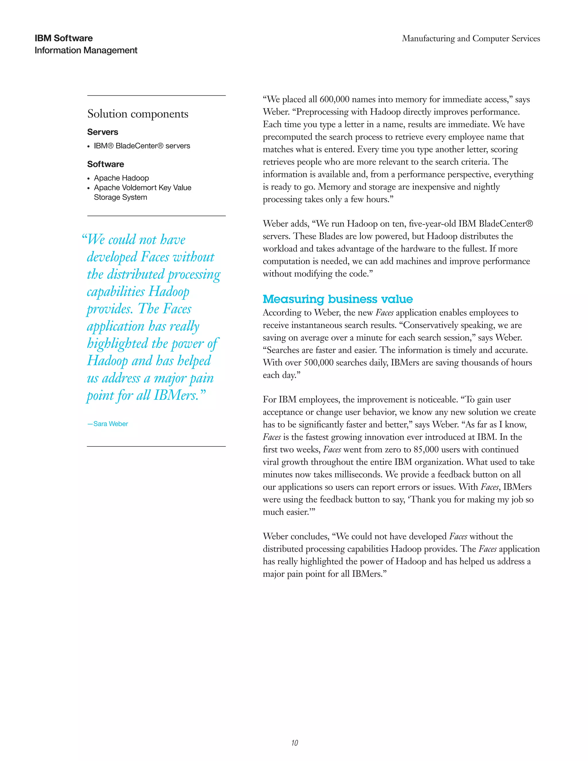 IBM Software                                                                     Manufacturing and Computer Services
Information Management




                                            “We placed all 600,000 names into memory for immediate access,” says
           Solution components              Weber. “Preprocessing with Hadoop directly improves performance.
                                            Each time you type a letter in a name, results are immediate. We have
           Servers
                                            precomputed the search process to retrieve every employee name that
           ●   IBM® BladeCenter® servers    matches what is entered. Every time you type another letter, scoring
           Software                         retrieves people who are more relevant to the search criteria. The
           ●   Apache Hadoop                information is available and, from a performance perspective, everything
           ●   Apache Voldemort Key Value   is ready to go. Memory and storage are inexpensive and nightly
               Storage System               processing takes only a few hours.”

                                            Weber adds, “We run Hadoop on ten, ﬁve-year-old IBM BladeCenter®
         “We could not have                 servers. These Blades are low powered, but Hadoop distributes the
                                            workload and takes advantage of the hardware to the fullest. If more
          developed Faces without           computation is needed, we can add machines and improve performance
          the distributed processing        without modifying the code.”

          capabilities Hadoop               Measuring business value
          provides. The Faces               According to Weber, the new Faces application enables employees to
          application has really            receive instantaneous search results. “Conservatively speaking, we are
                                            saving on average over a minute for each search session,” says Weber.
          highlighted the power of          “Searches are faster and easier. The information is timely and accurate.
          Hadoop and has helped             With over 500,000 searches daily, IBMers are saving thousands of hours
          us address a major pain           each day.”

          point for all IBMers.”            For IBM employees, the improvement is noticeable. “To gain user
                                            acceptance or change user behavior, we know any new solution we create
           —Sara Weber                      has to be signiﬁcantly faster and better,” says Weber. “As far as I know,
                                            Faces is the fastest growing innovation ever introduced at IBM. In the
                                            ﬁrst two weeks, Faces went from zero to 85,000 users with continued
                                            viral growth throughout the entire IBM organization. What used to take
                                            minutes now takes milliseconds. We provide a feedback button on all
                                            our applications so users can report errors or issues. With Faces, IBMers
                                            were using the feedback button to say, ‘Thank you for making my job so
                                            much easier.’”

                                            Weber concludes, “We could not have developed Faces without the
                                            distributed processing capabilities Hadoop provides. The Faces application
                                            has really highlighted the power of Hadoop and has helped us address a
                                            major pain point for all IBMers.”




                                                  3

                                                      10
 