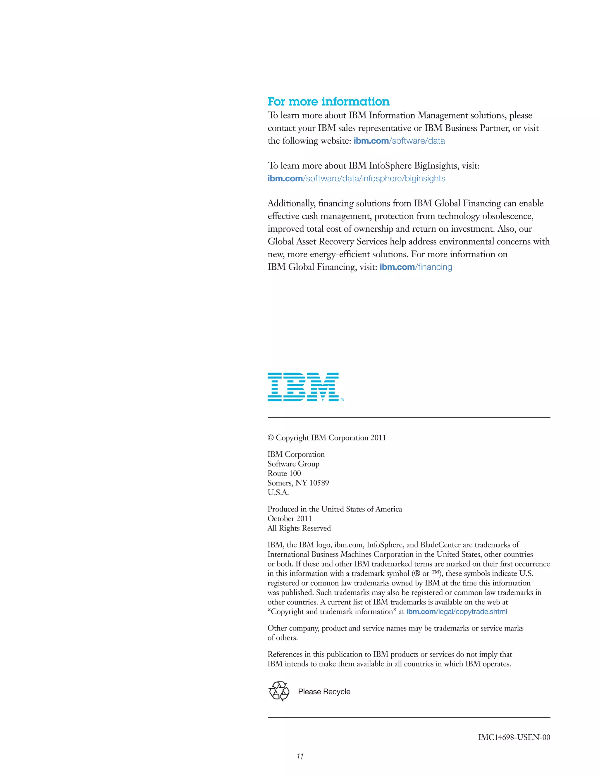 For more information
To learn more about IBM Information Management solutions, please
contact your IBM sales representative or IBM Business Partner, or visit
the following website: ibm.com/software/data

To learn more about IBM InfoSphere BigInsights, visit:
ibm.com/software/data/infosphere/biginsights

Additionally, ﬁnancing solutions from IBM Global Financing can enable
effective cash management, protection from technology obsolescence,
improved total cost of ownership and return on investment. Also, our
Global Asset Recovery Services help address environmental concerns with
new, more energy-efficient solutions. For more information on
IBM Global Financing, visit: ibm.com/ﬁnancing




© Copyright IBM Corporation 2011

IBM Corporation
Software Group
Route 100
Somers, NY 10589
U.S.A.

Produced in the United States of America
October 2011
All Rights Reserved

IBM, the IBM logo, ibm.com, InfoSphere, and BladeCenter are trademarks of
International Business Machines Corporation in the United States, other countries
or both. If these and other IBM trademarked terms are marked on their ﬁrst occurrence
in this information with a trademark symbol (® or ™), these symbols indicate U.S.
registered or common law trademarks owned by IBM at the time this information
was published. Such trademarks may also be registered or common law trademarks in
other countries. A current list of IBM trademarks is available on the web at
“Copyright and trademark information” at ibm.com/legal/copytrade.shtml

Other company, product and service names may be trademarks or service marks
of others.

References in this publication to IBM products or services do not imply that
IBM intends to make them available in all countries in which IBM operates.


         Please Recycle




                                                                 IMC14698-USEN-00

        11
 