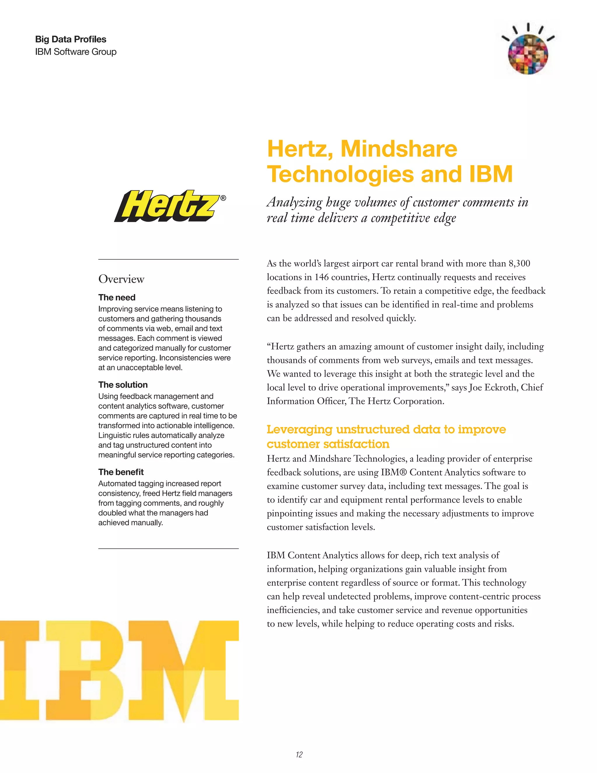 Big Data Profiles
IBM Software Group




                                                         Hertz, Mindshare
                                                         Technologies and IBM
                                                         Analyzing huge volumes of customer comments in
                                                         real time delivers a competitive edge


                                                         As the world’s largest airport car rental brand with more than 8,300
             Overview                                    locations in 146 countries, Hertz continually requests and receives
                                                         feedback from its customers. To retain a competitive edge, the feedback
             The need
             Improving service means listening to
                                                         is analyzed so that issues can be identified in real-time and problems
             customers and gathering thousands           can be addressed and resolved quickly.
             of comments via web, email and text
             messages. Each comment is viewed
             and categorized manually for customer       “Hertz gathers an amazing amount of customer insight daily, including
             service reporting. Inconsistencies were     thousands of comments from web surveys, emails and text messages.
             at an unacceptable level.
                                                         We wanted to leverage this insight at both the strategic level and the
             The solution                                local level to drive operational improvements,” says Joe Eckroth, Chief
             Using feedback management and
             content analytics software, customer
                                                         Information Officer, The Hertz Corporation.
             comments are captured in real time to be
             transformed into actionable intelligence.
             Linguistic rules automatically analyze
                                                         Leveraging unstructured data to improve
             and tag unstructured content into           customer satisfaction
             meaningful service reporting categories.
                                                         Hertz and Mindshare Technologies, a leading provider of enterprise
             The benefit                                 feedback solutions, are using IBM® Content Analytics software to
             Automated tagging increased report          examine customer survey data, including text messages. The goal is
             consistency, freed Hertz field managers
             from tagging comments, and roughly          to identify car and equipment rental performance levels to enable
             doubled what the managers had               pinpointing issues and making the necessary adjustments to improve
             achieved manually.
                                                         customer satisfaction levels.


                                                         IBM Content Analytics allows for deep, rich text analysis of
                                                         information, helping organizations gain valuable insight from
                                                         enterprise content regardless of source or format. This technology
                                                         can help reveal undetected problems, improve content-centric process
                                                         inefficiencies, and take customer service and revenue opportunities
                                                         to new levels, while helping to reduce operating costs and risks.




                                                                12
 