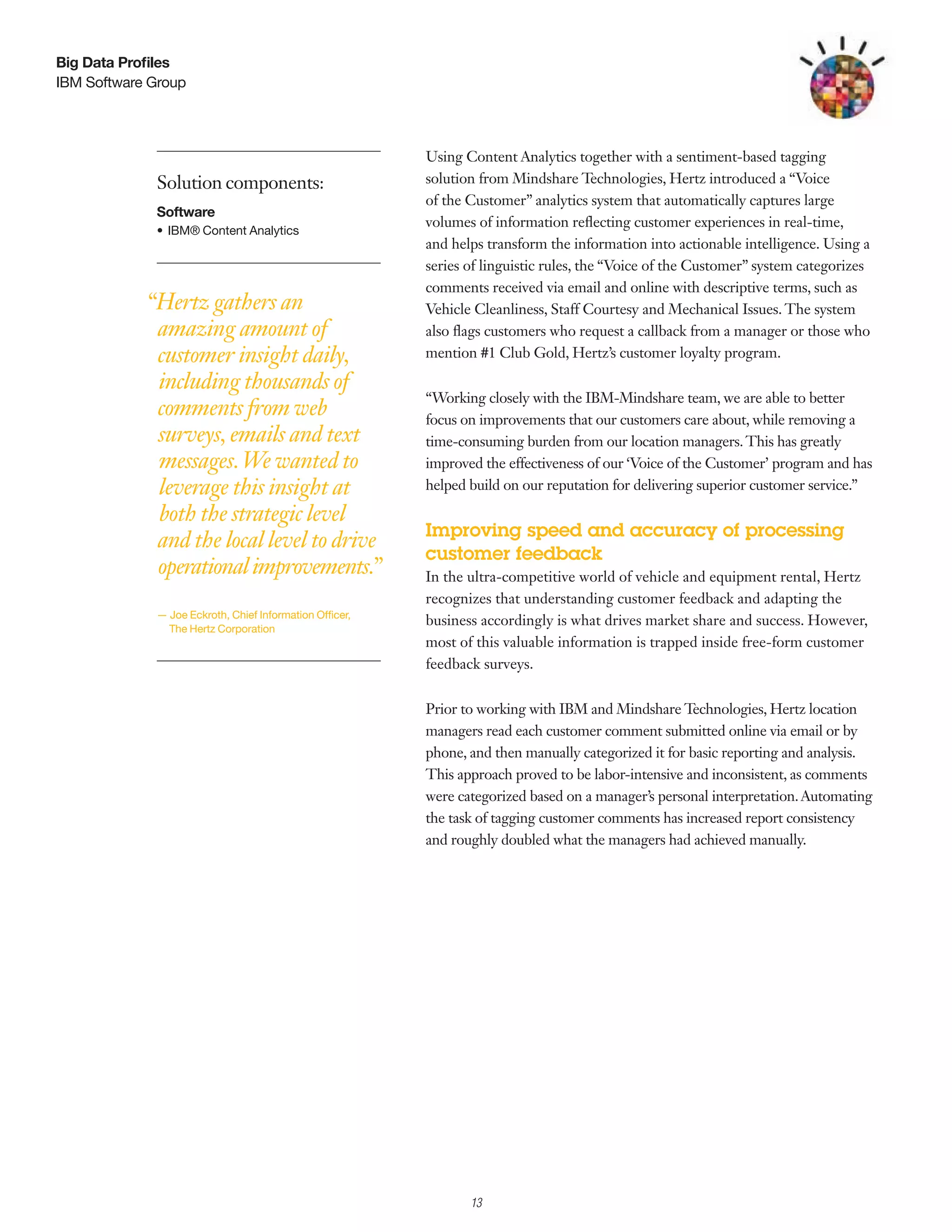 Big Data Profiles
IBM Software Group




                                                          Using Content Analytics together with a sentiment-based tagging
             Solution components:                         solution from Mindshare Technologies, Hertz introduced a “Voice
                                                          of the Customer” analytics system that automatically captures large
             Software
                                                          volumes of information reflecting customer experiences in real-time,
             •	 IBM®	Content	Analytics	
                                                          and helps transform the information into actionable intelligence. Using a
                                                          series of linguistic rules, the “Voice of the Customer” system categorizes
                                                          comments received via email and online with descriptive terms, such as
            “Hertz gathers an                             Vehicle Cleanliness, Staff Courtesy and Mechanical Issues. The system
             amazing amount of                            also flags customers who request a callback from a manager or those who
             customer insight daily,                      mention #1 Club Gold, Hertz’s customer loyalty program.

             including thousands of
                                                          “Working closely with the IBM-Mindshare team, we are able to better
             comments from web                            focus on improvements that our customers care about, while removing a
             surveys, emails and text                     time-consuming burden from our location managers. This has greatly
             messages. We wanted to                       improved the effectiveness of our ‘Voice of the Customer’ program and has
             leverage this insight at                     helped build on our reputation for delivering superior customer service.”

             both the strategic level
                                                          Improving speed and accuracy of processing
             and the local level to drive
                                                          customer feedback
             operational improvements.”                   In the ultra-competitive world of vehicle and equipment rental, Hertz
                                                          recognizes that understanding customer feedback and adapting the
             —	Joe	Eckroth,	Chief	Information	Officer,	
                                                          business accordingly is what drives market share and success. However,
              	The	Hertz	Corporation
                                                          most of this valuable information is trapped inside free-form customer
                                                          feedback surveys.


                                                          Prior to working with IBM and Mindshare Technologies, Hertz location
                                                          managers read each customer comment submitted online via email or by
                                                          phone, and then manually categorized it for basic reporting and analysis.
                                                          This approach proved to be labor-intensive and inconsistent, as comments
                                                          were categorized based on a manager’s personal interpretation. Automating
                                                          the task of tagging customer comments has increased report consistency
                                                          and roughly doubled what the managers had achieved manually.




                                                               2

                                                                   13
 