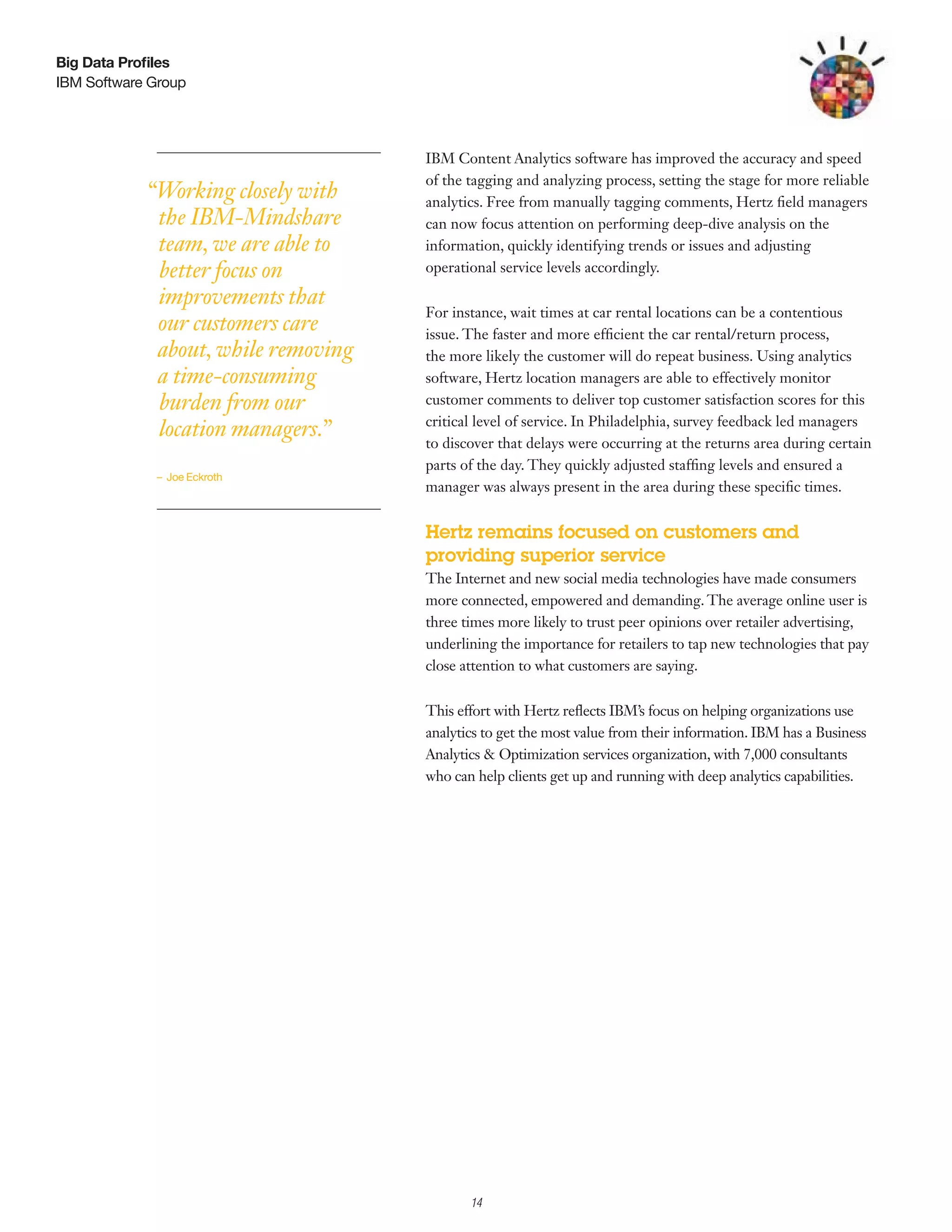 Big Data Profiles
IBM Software Group




                                     IBM Content Analytics software has improved the accuracy and speed
                                     of the tagging and analyzing process, setting the stage for more reliable
            “Working closely with    analytics. Free from manually tagging comments, Hertz field managers
             the IBM-Mindshare       can now focus attention on performing deep-dive analysis on the
             team, we are able to    information, quickly identifying trends or issues and adjusting
             better focus on         operational service levels accordingly.

             improvements that
                                     For instance, wait times at car rental locations can be a contentious
             our customers care      issue. The faster and more efficient the car rental/return process,
             about, while removing   the more likely the customer will do repeat business. Using analytics
             a time-consuming        software, Hertz location managers are able to effectively monitor
             burden from our         customer comments to deliver top customer satisfaction scores for this
                                     critical level of service. In Philadelphia, survey feedback led managers
             location managers.”
                                     to discover that delays were occurring at the returns area during certain
                                     parts of the day. They quickly adjusted staffing levels and ensured a
             – Joe Eckroth
                                     manager was always present in the area during these specific times.


                                     Hertz remains focused on customers and
                                     providing superior service
                                     The Internet and new social media technologies have made consumers
                                     more connected, empowered and demanding. The average online user is
                                     three times more likely to trust peer opinions over retailer advertising,
                                     underlining the importance for retailers to tap new technologies that pay
                                     close attention to what customers are saying.


                                     This effort with Hertz reflects IBM’s focus on helping organizations use
                                     analytics to get the most value from their information. IBM has a Business
                                     Analytics & Optimization services organization, with 7,000 consultants
                                     who can help clients get up and running with deep analytics capabilities.




                                          3

                                              14
 