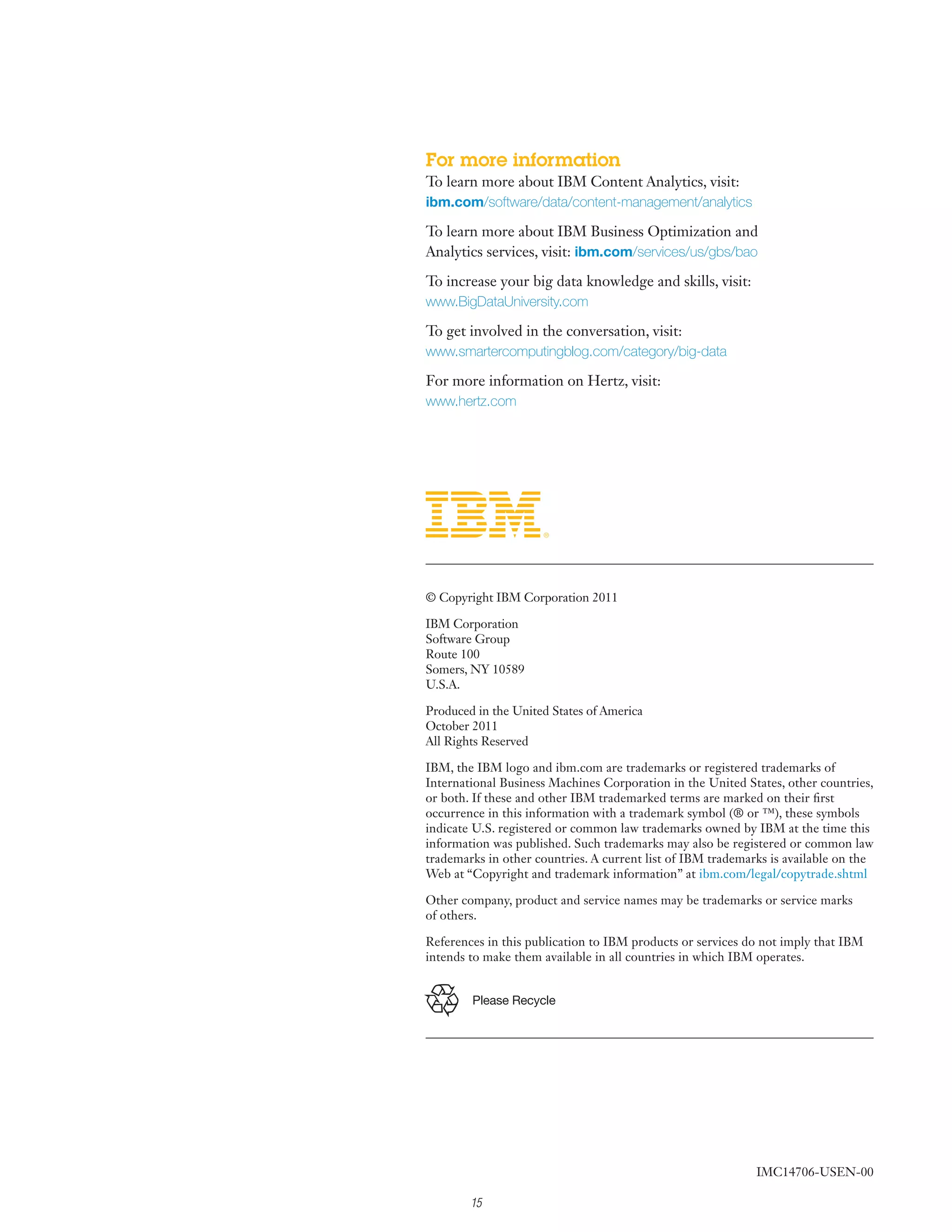 For more information
To learn more about IBM Content Analytics, visit:
ibm.com/software/data/content-management/analytics

To learn more about IBM Business Optimization and
Analytics services, visit: ibm.com/services/us/gbs/bao

To increase your big data knowledge and skills, visit:
www.BigDataUniversity.com

To get involved in the conversation, visit:
www.smartercomputingblog.com/category/big-data

For more information on Hertz, visit:
www.hertz.com




© Copyright IBM Corporation 2011

IBM Corporation
Software Group
Route 100
Somers, NY 10589
U.S.A.

Produced in the United States of America
October 2011
All Rights Reserved

IBM, the IBM logo and ibm.com are trademarks or registered trademarks of
International Business Machines Corporation in the United States, other countries,
or both. If these and other IBM trademarked terms are marked on their first
occurrence in this information with a trademark symbol (® or ™), these symbols
indicate U.S. registered or common law trademarks owned by IBM at the time this
information was published. Such trademarks may also be registered or common law
trademarks in other countries. A current list of IBM trademarks is available on the
Web at “Copyright and trademark information” at ibm.com/legal/copytrade.shtml

Other company, product and service names may be trademarks or service marks
of others.

References in this publication to IBM products or services do not imply that IBM
intends to make them available in all countries in which IBM operates.


        Please Recycle




                                                             IMC14706-USEN-00

        15
 