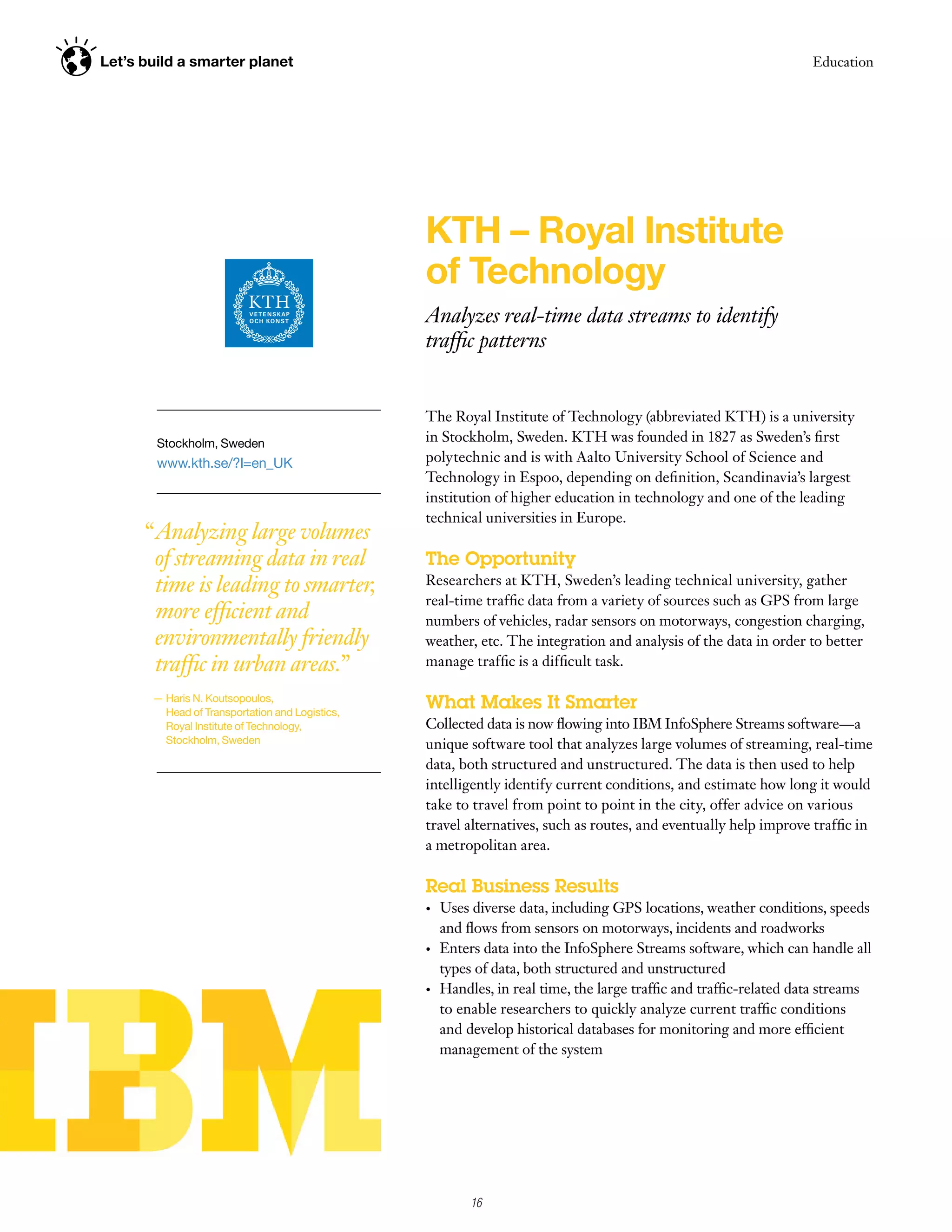 Let’s build a smarter planet                                                                                         Education




                                                 KTH – Royal Institute
                                                 of Technology
                                                 Analyzes real-time data streams to identify
                                                 traffic patterns


                                                 The Royal Institute of Technology (abbreviated KTH) is a university
        Stockholm, Sweden                        in Stockholm, Sweden. KTH was founded in 1827 as Sweden’s first
        www.kth.se/?l=en_UK                      polytechnic and is with Aalto University School of Science and
                                                 Technology in Espoo, depending on definition, Scandinavia’s largest
                                                 institution of higher education in technology and one of the leading
                                                 technical universities in Europe.
      “ Analyzing large volumes
        of streaming data in real                The Opportunity
        time is leading to smarter,              Researchers at KTH, Sweden’s leading technical university, gather
                                                 real-time traffic data from a variety of sources such as GPS from large
        more efficient and                       numbers of vehicles, radar sensors on motorways, congestion charging,
        environmentally friendly                 weather, etc. The integration and analysis of the data in order to better
        traffic in urban areas.”                 manage traffic is a difficult task.

       — Haris N. Koutsopoulos,
         Head of Transportation and Logistics,
                                                 What Makes It Smarter
         Royal Institute of Technology,          Collected data is now flowing into IBM InfoSphere Streams software—a
         Stockholm, Sweden                       unique software tool that analyzes large volumes of streaming, real-time
                                                 data, both structured and unstructured. The data is then used to help
                                                 intelligently identify current conditions, and estimate how long it would
                                                 take to travel from point to point in the city, offer advice on various
                                                 travel alternatives, such as routes, and eventually help improve traffic in
                                                 a metropolitan area.

                                                 Real Business Results
                                                 •	   Uses diverse data, including GPS locations, weather conditions, speeds
                                                      and flows from sensors on motorways, incidents and roadworks
                                                 •	   Enters data into the InfoSphere Streams software, which can handle all
                                                      types of data, both structured and unstructured
                                                 •	   Handles, in real time, the large traffic and traffic-related data streams
                                                      to enable researchers to quickly analyze current traffic conditions
                                                      and develop historical databases for monitoring and more efficient
                                                      management of the system




                                                           16
 