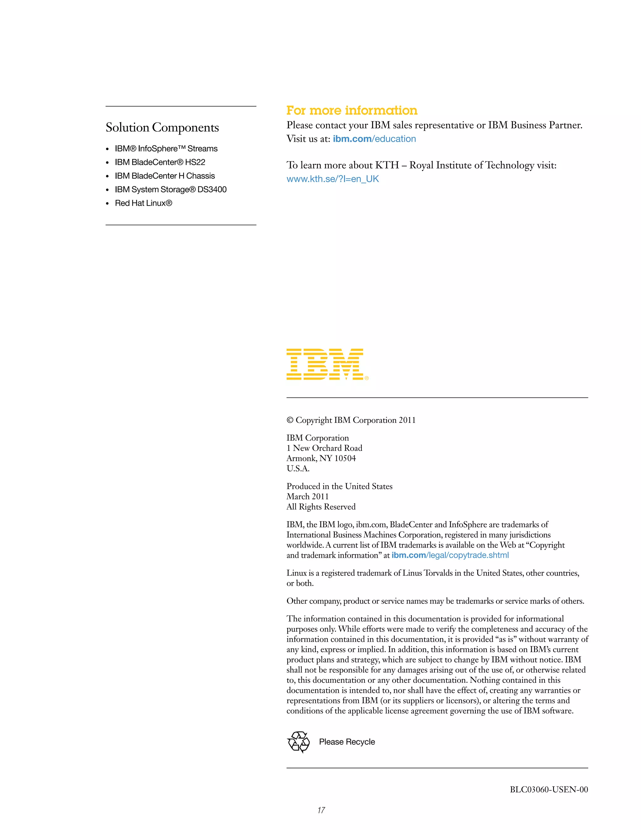 For more information
Solution Components               Please contact your IBM sales representative or IBM Business Partner.
                                  Visit us at: ibm.com/education
•	   IBM® InfoSphere™ Streams
•	   IBM BladeCenter® HS22        To learn more about KTH – Royal Institute of Technology visit:
•	   IBM BladeCenter H Chassis    www.kth.se/?l=en_UK
•	   IBM System Storage® DS3400
•	   Red Hat Linux®




                                  © Copyright IBM Corporation 2011

                                  IBM Corporation
                                  1 New Orchard Road
                                  Armonk, NY 10504
                                  U.S.A.

                                  Produced in the United States
                                  March 2011
                                  All Rights Reserved

                                  IBM, the IBM logo, ibm.com, BladeCenter and InfoSphere are trademarks of
                                  International Business Machines Corporation, registered in many jurisdictions
                                  worldwide. A current list of IBM trademarks is available on the Web at “Copyright
                                  and trademark information” at ibm.com/legal/copytrade.shtml

                                  Linux is a registered trademark of Linus Torvalds in the United States, other countries,
                                  or both.

                                  Other company, product or service names may be trademarks or service marks of others.

                                  The information contained in this documentation is provided for informational
                                  purposes only. While efforts were made to verify the completeness and accuracy of the
                                  information contained in this documentation, it is provided “as is” without warranty of
                                  any kind, express or implied. In addition, this information is based on IBM’s current
                                  product plans and strategy, which are subject to change by IBM without notice. IBM
                                  shall not be responsible for any damages arising out of the use of, or otherwise related
                                  to, this documentation or any other documentation. Nothing contained in this
                                  documentation is intended to, nor shall have the effect of, creating any warranties or
                                  representations from IBM (or its suppliers or licensors), or altering the terms and
                                  conditions of the applicable license agreement governing the use of IBM software.


                                           Please Recycle




                                                                                                     BLC03060-USEN-00

                                           17
 