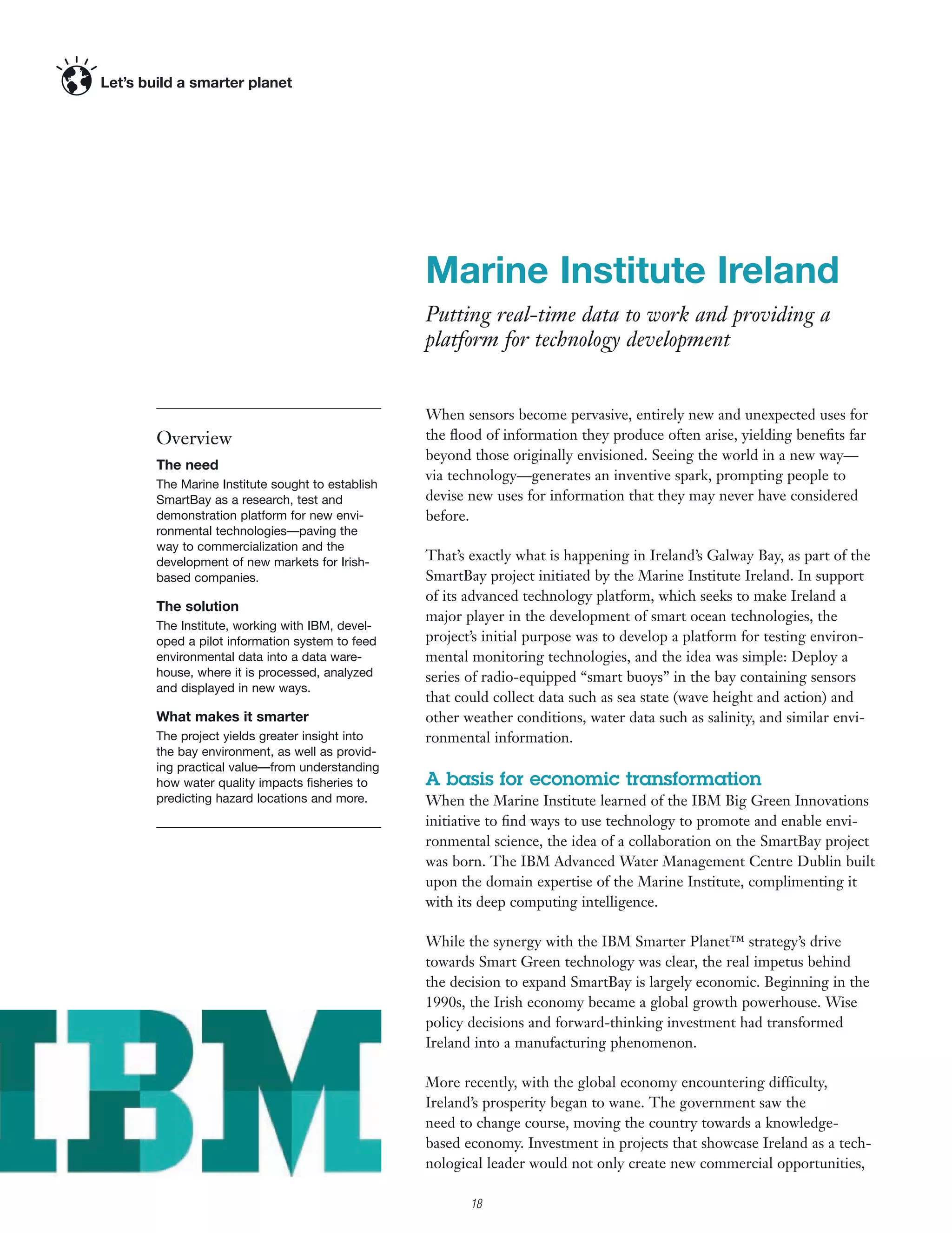 Marine Institute Ireland
                                           Putting real-time data to work and providing a
                                           platform for technology development


                                           When sensors become pervasive, entirely new and unexpected uses for
Overview                                   the ﬂood of information they produce often arise, yielding beneﬁts far
                                           beyond those originally envisioned. Seeing the world in a new way—
The need
                                           via technology—generates an inventive spark, prompting people to
The Marine Institute sought to establish
SmartBay as a research, test and           devise new uses for information that they may never have considered
demonstration platform for new envi-       before.
ronmental technologies—paving the
way to commercialization and the
development of new markets for Irish-      That’s exactly what is happening in Ireland’s Galway Bay, as part of the
based companies.                           SmartBay project initiated by the Marine Institute Ireland. In support
                                           of its advanced technology platform, which seeks to make Ireland a
The solution
                                           major player in the development of smart ocean technologies, the
The Institute, working with IBM, devel-
oped a pilot information system to feed    project’s initial purpose was to develop a platform for testing environ-
environmental data into a data ware-       mental monitoring technologies, and the idea was simple: Deploy a
house, where it is processed, analyzed     series of radio-equipped “smart buoys” in the bay containing sensors
and displayed in new ways.
                                           that could collect data such as sea state (wave height and action) and
What makes it smarter                      other weather conditions, water data such as salinity, and similar envi-
The project yields greater insight into    ronmental information.
the bay environment, as well as provid-
ing practical value—from understanding
how water quality impacts ﬁsheries to      A basis for economic transformation
predicting hazard locations and more.      When the Marine Institute learned of the IBM Big Green Innovations
                                           initiative to ﬁnd ways to use technology to promote and enable envi-
                                           ronmental science, the idea of a collaboration on the SmartBay project
                                           was born. The IBM Advanced Water Management Centre Dublin built
                                           upon the domain expertise of the Marine Institute, complimenting it
                                           with its deep computing intelligence.

                                           While the synergy with the IBM Smarter Planet™ strategy’s drive
                                           towards Smart Green technology was clear, the real impetus behind
                                           the decision to expand SmartBay is largely economic. Beginning in the
                                           1990s, the Irish economy became a global growth powerhouse. Wise
                                           policy decisions and forward-thinking investment had transformed
                                           Ireland into a manufacturing phenomenon.

                                           More recently, with the global economy encountering difficulty,
                                           Ireland’s prosperity began to wane. The government saw the
                                           need to change course, moving the country towards a knowledge-
                                           based economy. Investment in projects that showcase Ireland as a tech-
                                           nological leader would not only create new commercial opportunities,

                                                  18
 