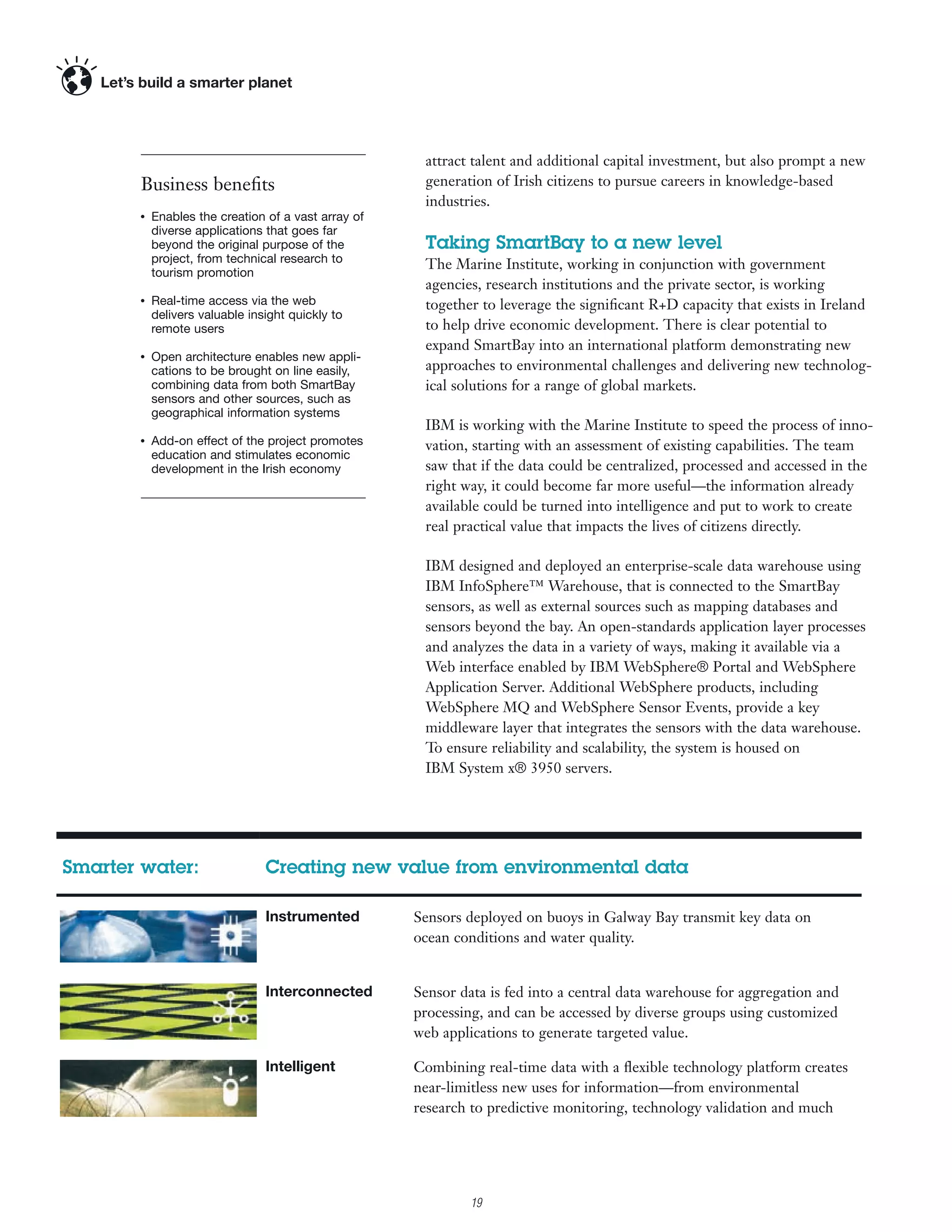 attract talent and additional capital investment, but also prompt a new
        Business beneﬁts                               generation of Irish citizens to pursue careers in knowledge-based
                                                       industries.
        ●
            Enables the creation of a vast array of
            diverse applications that goes far
            beyond the original purpose of the         Taking SmartBay to a new level
            project, from technical research to        The Marine Institute, working in conjunction with government
            tourism promotion
                                                       agencies, research institutions and the private sector, is working
        ●
            Real-time access via the web               together to leverage the signiﬁcant R+D capacity that exists in Ireland
            delivers valuable insight quickly to
            remote users                               to help drive economic development. There is clear potential to
                                                       expand SmartBay into an international platform demonstrating new
        ●
            Open architecture enables new appli-
            cations to be brought on line easily,      approaches to environmental challenges and delivering new technolog-
            combining data from both SmartBay          ical solutions for a range of global markets.
            sensors and other sources, such as
            geographical information systems
                                                       IBM is working with the Marine Institute to speed the process of inno-
        ●
            Add-on effect of the project promotes      vation, starting with an assessment of existing capabilities. The team
            education and stimulates economic
            development in the Irish economy           saw that if the data could be centralized, processed and accessed in the
                                                       right way, it could become far more useful—the information already
                                                       available could be turned into intelligence and put to work to create
                                                       real practical value that impacts the lives of citizens directly.

                                                       IBM designed and deployed an enterprise-scale data warehouse using
                                                       IBM InfoSphere™ Warehouse, that is connected to the SmartBay
                                                       sensors, as well as external sources such as mapping databases and
                                                       sensors beyond the bay. An open-standards application layer processes
                                                       and analyzes the data in a variety of ways, making it available via a
                                                       Web interface enabled by IBM WebSphere® Portal and WebSphere
                                                       Application Server. Additional WebSphere products, including
                                                       WebSphere MQ and WebSphere Sensor Events, provide a key
                                                       middleware layer that integrates the sensors with the data warehouse.
                                                       To ensure reliability and scalability, the system is housed on
                                                       IBM System x® 3950 servers.




Smarter water:                   Creating new value from environmental data

                                 Instrumented         Sensors deployed on buoys in Galway Bay transmit key data on
                                                      ocean conditions and water quality.


                                 Interconnected       Sensor data is fed into a central data warehouse for aggregation and
                                                      processing, and can be accessed by diverse groups using customized
                                                      web applications to generate targeted value.

                                 Intelligent          Combining real-time data with a ﬂexible technology platform creates
                                                      near-limitless new uses for information—from environmental
                                                      research to predictive monitoring, technology validation and much
                                                      more.

                                                             2

                                                                 19
 