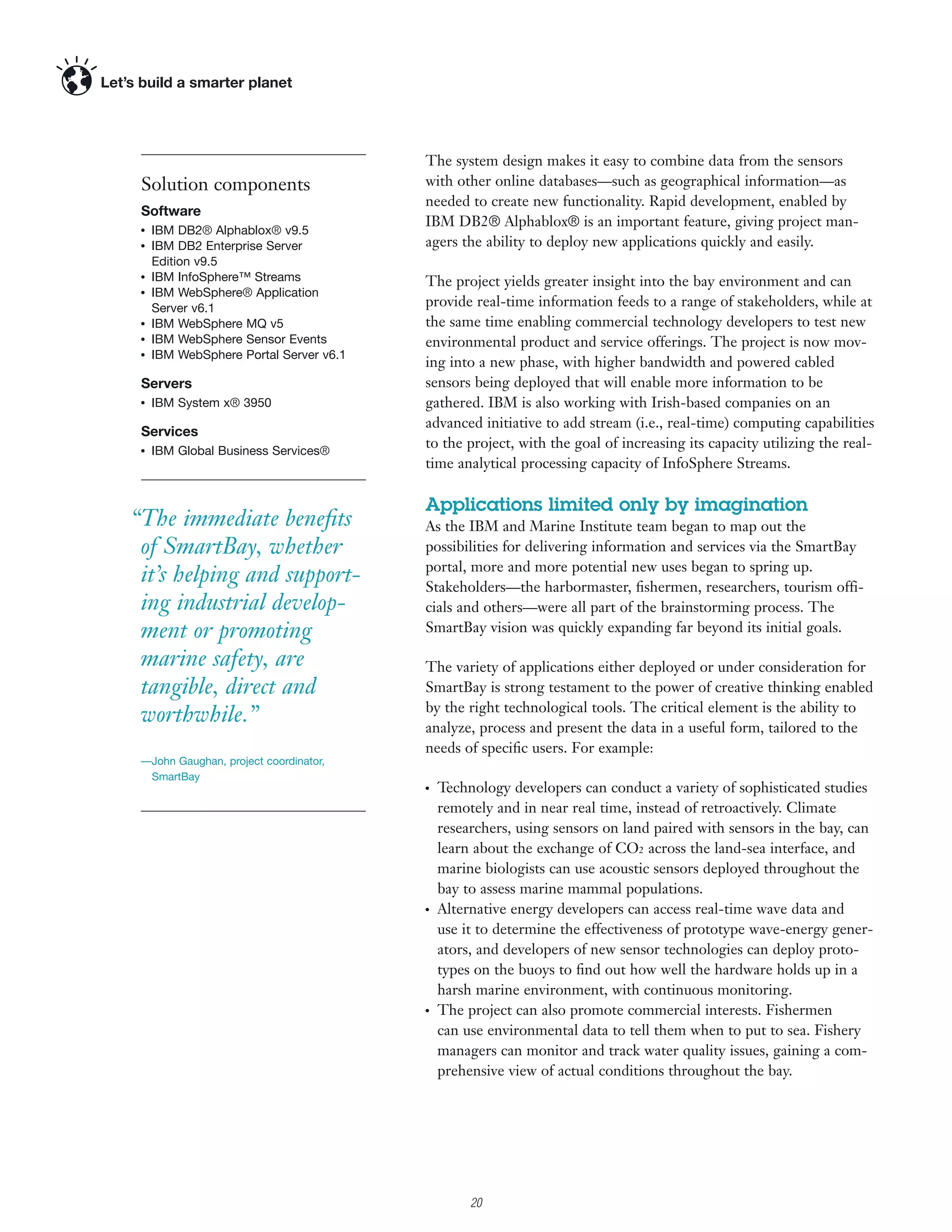The system design makes it easy to combine data from the sensors
 Solution components                    with other online databases—such as geographical information—as
                                        needed to create new functionality. Rapid development, enabled by
 Software
                                        IBM DB2® Alphablox® is an important feature, giving project man-
 ●
     IBM DB2® Alphablox® v9.5
 ●
     IBM DB2 Enterprise Server          agers the ability to deploy new applications quickly and easily.
     Edition v9.5
 ●
     IBM InfoSphere™ Streams            The project yields greater insight into the bay environment and can
 ●
     IBM WebSphere® Application
     Server v6.1                        provide real-time information feeds to a range of stakeholders, while at
 ●
     IBM WebSphere MQ v5                the same time enabling commercial technology developers to test new
 ●
     IBM WebSphere Sensor Events        environmental product and service offerings. The project is now mov-
     IBM WebSphere Portal Server v6.1
                                        ing into a new phase, with higher bandwidth and powered cabled
 ●




 Servers                                sensors being deployed that will enable more information to be
 ●
     IBM System x® 3950                 gathered. IBM is also working with Irish-based companies on an
                                        advanced initiative to add stream (i.e., real-time) computing capabilities
 Services
 ●
     IBM Global Business Services®
                                        to the project, with the goal of increasing its capacity utilizing the real-
                                        time analytical processing capacity of InfoSphere Streams.

                                        Applications limited only by imagination
“The immediate beneﬁts                  As the IBM and Marine Institute team began to map out the
 of SmartBay, whether                   possibilities for delivering information and services via the SmartBay
                                        portal, more and more potential new uses began to spring up.
 it’s helping and support-              Stakeholders—the harbormaster, ﬁshermen, researchers, tourism offi-
 ing industrial develop-                cials and others—were all part of the brainstorming process. The
 ment or promoting                      SmartBay vision was quickly expanding far beyond its initial goals.

 marine safety, are                     The variety of applications either deployed or under consideration for
 tangible, direct and                   SmartBay is strong testament to the power of creative thinking enabled
                                        by the right technological tools. The critical element is the ability to
 worthwhile.”                           analyze, process and present the data in a useful form, tailored to the
                                        needs of speciﬁc users. For example:
 —John Gaughan, project coordinator,
  SmartBay
                                        ●
                                            Technology developers can conduct a variety of sophisticated studies
                                            remotely and in near real time, instead of retroactively. Climate
                                            researchers, using sensors on land paired with sensors in the bay, can
                                            learn about the exchange of CO2 across the land-sea interface, and
                                            marine biologists can use acoustic sensors deployed throughout the
                                            bay to assess marine mammal populations.
                                        ●
                                            Alternative energy developers can access real-time wave data and
                                            use it to determine the effectiveness of prototype wave-energy gener-
                                            ators, and developers of new sensor technologies can deploy proto-
                                            types on the buoys to ﬁnd out how well the hardware holds up in a
                                            harsh marine environment, with continuous monitoring.
                                        ●
                                            The project can also promote commercial interests. Fishermen
                                            can use environmental data to tell them when to put to sea. Fishery
                                            managers can monitor and track water quality issues, gaining a com-
                                            prehensive view of actual conditions throughout the bay.




                                                3

                                                    20
 