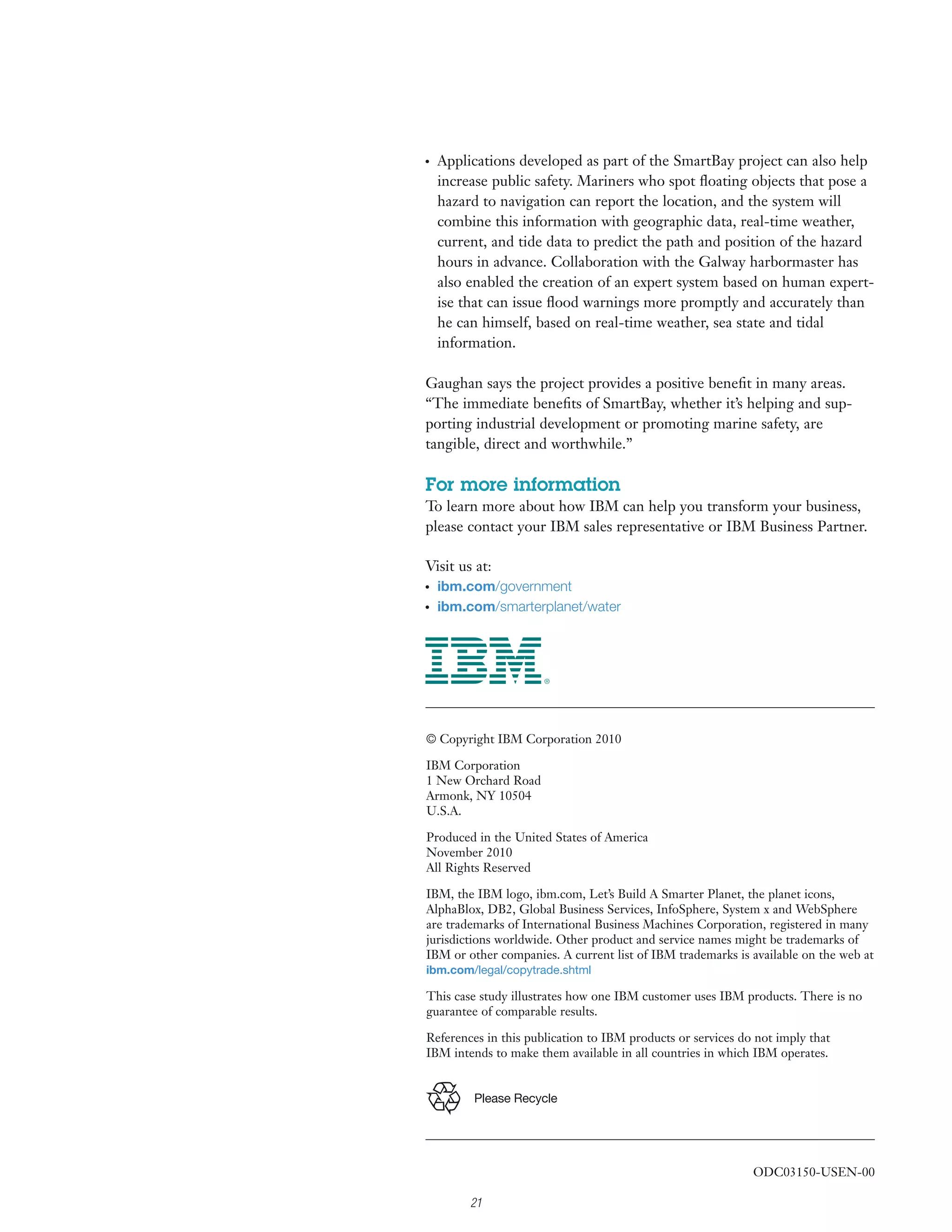 ●
    Applications developed as part of the SmartBay project can also help
    increase public safety. Mariners who spot ﬂoating objects that pose a
    hazard to navigation can report the location, and the system will
    combine this information with geographic data, real-time weather,
    current, and tide data to predict the path and position of the hazard
    hours in advance. Collaboration with the Galway harbormaster has
    also enabled the creation of an expert system based on human expert-
    ise that can issue ﬂood warnings more promptly and accurately than
    he can himself, based on real-time weather, sea state and tidal
    information.

Gaughan says the project provides a positive beneﬁt in many areas.
“The immediate beneﬁts of SmartBay, whether it’s helping and sup-
porting industrial development or promoting marine safety, are
tangible, direct and worthwhile.”

For more information
To learn more about how IBM can help you transform your business,
please contact your IBM sales representative or IBM Business Partner.

Visit us at:
●
    ibm.com/government
●
    ibm.com/smarterplanet/water




© Copyright IBM Corporation 2010

IBM Corporation
1 New Orchard Road
Armonk, NY 10504
U.S.A.

Produced in the United States of America
November 2010
All Rights Reserved

IBM, the IBM logo, ibm.com, Let’s Build A Smarter Planet, the planet icons,
AlphaBlox, DB2, Global Business Services, InfoSphere, System x and WebSphere
are trademarks of International Business Machines Corporation, registered in many
jurisdictions worldwide. Other product and service names might be trademarks of
IBM or other companies. A current list of IBM trademarks is available on the web at
ibm.com/legal/copytrade.shtml

This case study illustrates how one IBM customer uses IBM products. There is no
guarantee of comparable results.

References in this publication to IBM products or services do not imply that
IBM intends to make them available in all countries in which IBM operates.


         Please Recycle




                                                             ODC03150-USEN-00

         21
 