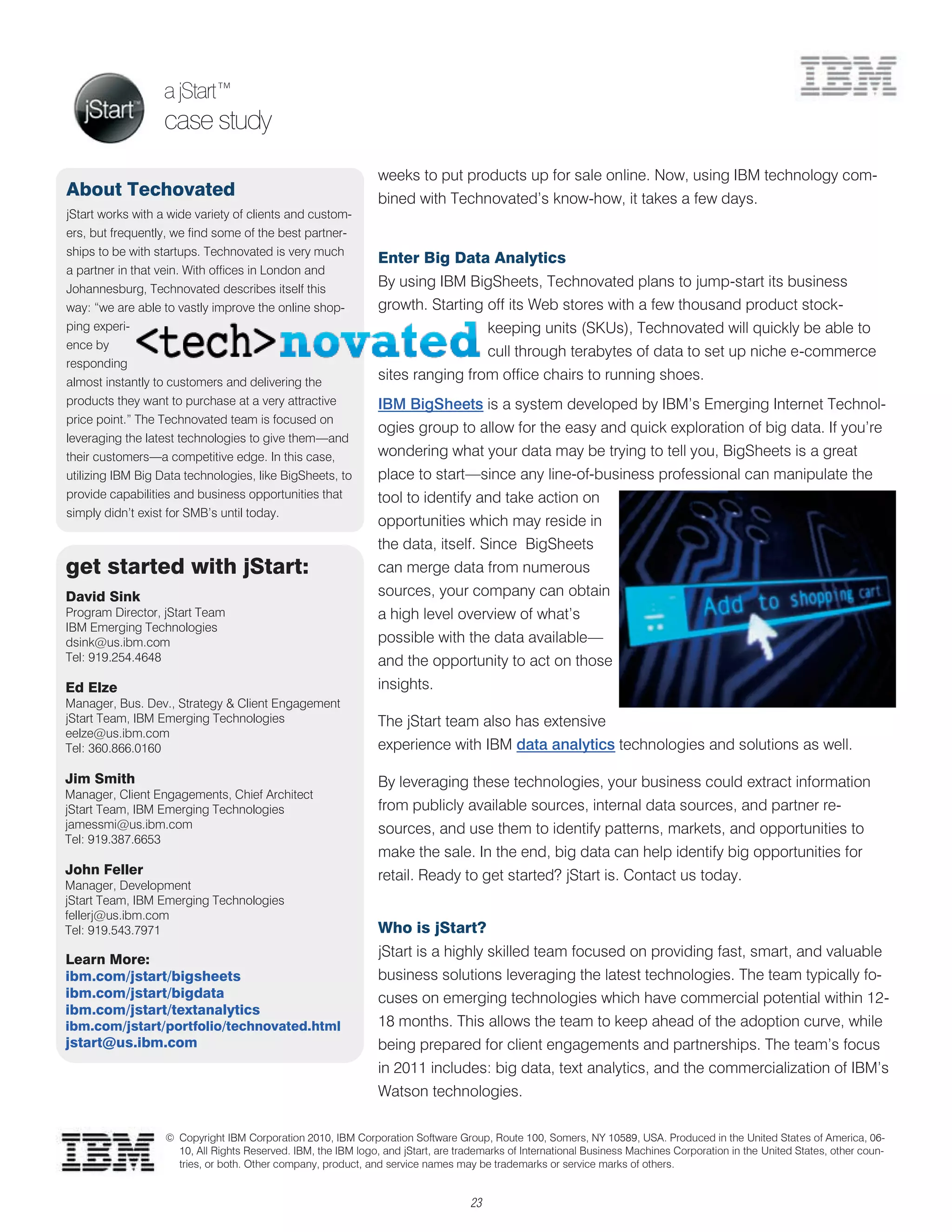 a jStart™
                  case study
                                                                weeks to put products up for sale online. Now, using IBM technology com-
About Techovated                                                bined with Technovated’s know-how, it takes a few days.
jStart works with a wide variety of clients and custom-
ers, but frequently, we find some of the best partner-
ships to be with startups. Technovated is very much
                                                                Enter Big Data Analytics
a partner in that vein. With offices in London and
Johannesburg, Technovated describes itself this
                                                                By using IBM BigSheets, Technovated plans to jump-start its business
way: ―we are able to vastly improve the online shop-            growth. Starting off its Web stores with a few thousand product stock-
ping experi-                                                                            keeping units (SKUs), Technovated will quickly be able to
ence by
                                                                                        cull through terabytes of data to set up niche e-commerce
responding
almost instantly to customers and delivering the
                                                                sites ranging from office chairs to running shoes.
products they want to purchase at a very attractive             IBM BigSheets is a system developed by IBM’s Emerging Internet Technol-
price point.‖ The Technovated team is focused on
                                                                ogies group to allow for the easy and quick exploration of big data. If you’re
leveraging the latest technologies to give them—and
their customers—a competitive edge. In this case,               wondering what your data may be trying to tell you, BigSheets is a great
utilizing IBM Big Data technologies, like BigSheets, to         place to start—since any line-of-business professional can manipulate the
provide capabilities and business opportunities that            tool to identify and take action on
simply didn’t exist for SMB’s until today.
                                                                opportunities which may reside in
                                                                the data, itself. Since BigSheets
get started with jStart:                                        can merge data from numerous
David Sink                                                      sources, your company can obtain
Program Director, jStart Team                                   a high level overview of what’s
IBM Emerging Technologies
dsink@us.ibm.com                                                possible with the data available—
Tel: 919.254.4648                                               and the opportunity to act on those
Ed Elze                                                         insights.
Manager, Bus. Dev., Strategy & Client Engagement
jStart Team, IBM Emerging Technologies                          The jStart team also has extensive
eelze@us.ibm.com
Tel: 360.866.0160                                               experience with IBM data analytics technologies and solutions as well.

Jim Smith                                                       By leveraging these technologies, your business could extract information
Manager, Client Engagements, Chief Architect
jStart Team, IBM Emerging Technologies                          from publicly available sources, internal data sources, and partner re-
jamessmi@us.ibm.com                                             sources, and use them to identify patterns, markets, and opportunities to
Tel: 919.387.6653
                                                                make the sale. In the end, big data can help identify big opportunities for
John Feller                                                     retail. Ready to get started? jStart is. Contact us today.
Manager, Development
jStart Team, IBM Emerging Technologies
fellerj@us.ibm.com
Tel: 919.543.7971                                               Who is jStart?

Learn More:
                                                                jStart is a highly skilled team focused on providing fast, smart, and valuable
ibm.com/jstart/bigsheets                                        business solutions leveraging the latest technologies. The team typically fo-
ibm.com/jstart/bigdata                                          cuses on emerging technologies which have commercial potential within 12-
ibm.com/jstart/textanalytics
ibm.com/jstart/portfolio/technovated.html                       18 months. This allows the team to keep ahead of the adoption curve, while
jstart@us.ibm.com                                               being prepared for client engagements and partnerships. The team’s focus
                                                                in 2011 includes: big data, text analytics, and the commercialization of IBM’s
                                                                Watson technologies.

                   © Copyright IBM Corporation 2010, IBM Corporation Software Group, Route 100, Somers, NY 10589, USA. Produced in the United States of America, 06-
                     10, All Rights Reserved. IBM, the IBM logo, and jStart, are trademarks of International Business Machines Corporation in the United States, other coun-
                     tries, or both. Other company, product, and service names may be trademarks or service marks of others.


                                                                                   23
 