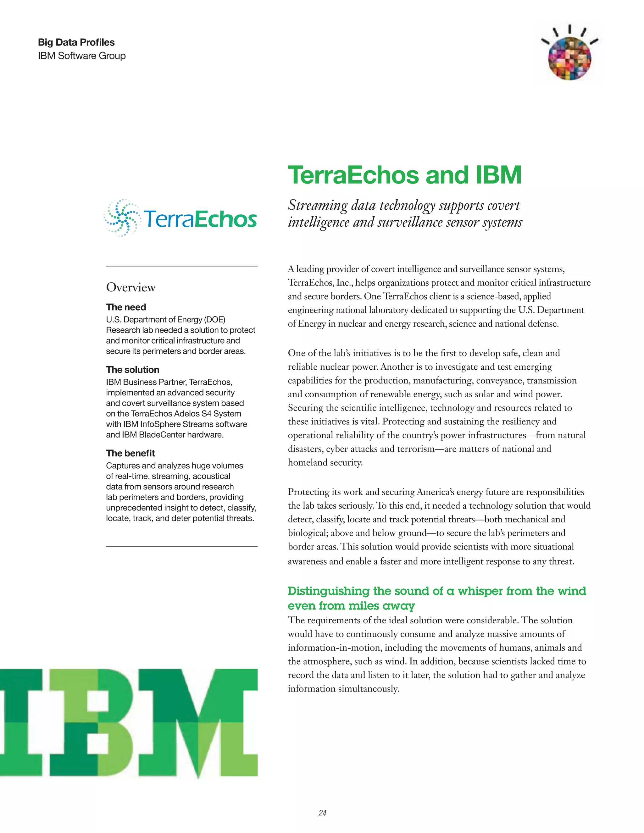 Big Data Profiles
IBM Software Group




                                                           TerraEchos and IBM
                                                           Streaming data technology supports covert
                                                           intelligence and surveillance sensor systems


                                                           A leading provider of covert intelligence and surveillance sensor systems,
                                                           TerraEchos, Inc., helps organizations protect and monitor critical infrastructure
             Overview
                                                           and secure borders. One T  erraEchos client is a science-based, applied
             The need                                      engineering national laboratory dedicated to supporting the U.S. Department
             U.S. Department of Energy (DOE)
                                                           of Energy in nuclear and energy research, science and national defense.
             Research lab needed a solution to protect
             and monitor critical infrastructure and
             secure its perimeters and border areas.       One of the lab’s initiatives is to be the first to develop safe, clean and
             The solution                                  reliable nuclear power. Another is to investigate and test emerging
             IBM Business Partner, TerraEchos,             capabilities for the production, manufacturing, conveyance, transmission
             implemented an advanced security              and consumption of renewable energy, such as solar and wind power.
             and covert surveillance system based
                                                           Securing the scientific intelligence, technology and resources related to
             on the TerraEchos Adelos S4 System
             with IBM InfoSphere Streams software          these initiatives is vital. Protecting and sustaining the resiliency and
             and IBM BladeCenter hardware.                 operational reliability of the country’s power infrastructures—from natural
             The benefit                                   disasters, cyber attacks and terrorism—are matters of national and
             Captures and analyzes huge volumes            homeland security.
             of real-time, streaming, acoustical
             data from sensors around research
                                                           Protecting its work and securing America’s energy future are responsibilities
             lab perimeters and borders, providing
             unprecedented insight to detect, classify,    the lab takes seriously. To this end, it needed a technology solution that would
             locate, track, and deter potential threats.   detect, classify, locate and track potential threats—both mechanical and
                                                           biological; above and below ground—to secure the lab’s perimeters and
                                                           border areas. This solution would provide scientists with more situational
                                                           awareness and enable a faster and more intelligent response to any threat.


                                                           Distinguishing the sound of a whisper from the wind
                                                           even from miles away
                                                           The requirements of the ideal solution were considerable. The solution
                                                           would have to continuously consume and analyze massive amounts of
                                                           information-in-motion, including the movements of humans, animals and
                                                           the atmosphere, such as wind. In addition, because scientists lacked time to
                                                           record the data and listen to it later, the solution had to gather and analyze
                                                           information simultaneously.




                                                                   24
 
