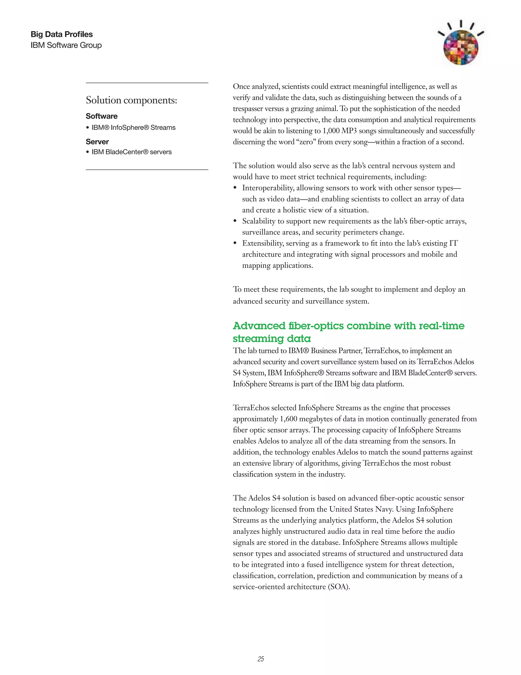 Big Data Profiles
IBM Software Group




                                            Once analyzed, scientists could extract meaningful intelligence, as well as
             Solution components:           verify and validate the data, such as distinguishing between the sounds of a
                                            trespasser versus a grazing animal. T put the sophistication of the needed
                                                                                  o
             Software                       technology into perspective, the data consumption and analytical requirements
             •	 IBM®	InfoSphere®	Streams	   would be akin to listening to 1,000 MP3 songs simultaneously and successfully
             Server                         discerning the word “zero” from every song—within a fraction of a second.
             •	 IBM	BladeCenter®	servers

                                            The solution would also serve as the lab’s central nervous system and
                                            would have to meet strict technical requirements, including:
                                            •	 Interoperability, allowing sensors to work with other sensor types—
                                               such as video data—and enabling scientists to collect an array of data
                                               and create a holistic view of a situation.
                                            •	 Scalability to support new requirements as the lab’s fiber-optic arrays,
                                               surveillance areas, and security perimeters change.
                                            •	 Extensibility, serving as a framework to fit into the lab’s existing IT
                                               architecture and integrating with signal processors and mobile and
                                               mapping applications.


                                            To meet these requirements, the lab sought to implement and deploy an
                                            advanced security and surveillance system.


                                            Advanced fiber-optics combine with real-time
                                            streaming data
                                            The lab turned to IBM® Business Partner, T    erraEchos, to implement an
                                            advanced security and covert surveillance system based on its TerraEchos Adelos
                                            S4 System, IBM InfoSphere® Streams software and IBM BladeCenter® servers.
                                            InfoSphere Streams is part of the IBM big data platform.


                                            TerraEchos selected InfoSphere Streams as the engine that processes
                                            approximately 1,600 megabytes of data in motion continually generated from
                                            fiber optic sensor arrays. The processing capacity of InfoSphere Streams
                                            enables Adelos to analyze all of the data streaming from the sensors. In
                                            addition, the technology enables Adelos to match the sound patterns against
                                            an extensive library of algorithms, giving TerraEchos the most robust
                                            classification system in the industry.


                                            The Adelos S4 solution is based on advanced fiber-optic acoustic sensor
                                            technology licensed from the United States Navy. Using InfoSphere
                                            Streams as the underlying analytics platform, the Adelos S4 solution
                                            analyzes highly unstructured audio data in real time before the audio
                                            signals are stored in the database. InfoSphere Streams allows multiple
                                            sensor types and associated streams of structured and unstructured data
                                            to be integrated into a fused intelligence system for threat detection,
                                            classification, correlation, prediction and communication by means of a
                                            service-oriented architecture (SOA).




                                                  2

                                                      25
 
