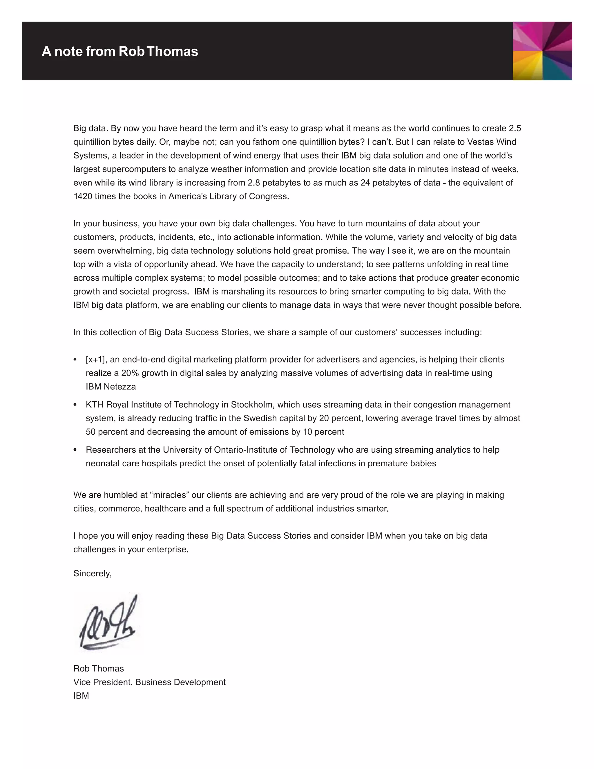 A note from Rob Thomas




    Big data. By now you have heard the term and it’s easy to grasp what it means as the world continues to create 2.5
    quintillion bytes daily. Or, maybe not; can you fathom one quintillion bytes? I can’t. But I can relate to Vestas Wind
    Systems, a leader in the development of wind energy that uses their IBM big data solution and one of the world’s
    largest supercomputers to analyze weather information and provide location site data in minutes instead of weeks,
    even while its wind library is increasing from 2.8 petabytes to as much as 24 petabytes of data - the equivalent of
    1420 times the books in America’s Library of Congress.


    In your business, you have your own big data challenges. You have to turn mountains of data about your
    customers, products, incidents, etc., into actionable information. While the volume, variety and velocity of big data
    seem overwhelming, big data technology solutions hold great promise. The way I see it, we are on the mountain
    top with a vista of opportunity ahead. We have the capacity to understand; to see patterns unfolding in real time
    across multiple complex systems; to model possible outcomes; and to take actions that produce greater economic
    growth and societal progress. IBM is marshaling its resources to bring smarter computing to big data. With the
    IBM big data platform, we are enabling our clients to manage data in ways that were never thought possible before.


    In this collection of Big Data Success Stories, we share a sample of our customers’ successes including:


    •	 [x+1],	an	end-to-end	digital	marketing	platform	provider	for	advertisers	and	agencies,	is	helping	their	clients	
       realize a 20% growth in digital sales by analyzing massive volumes of advertising data in real-time using
       IBM Netezza

    •	 KTH	Royal	Institute	of	Technology	in	Stockholm,	which	uses	streaming	data	in	their	congestion	management	
       system, is already reducing traffic in the Swedish capital by 20 percent, lowering average travel times by almost
       50 percent and decreasing the amount of emissions by 10 percent

    •	 Researchers	at	the	University	of	Ontario-Institute	of	Technology	who	are	using	streaming	analytics	to	help	
       neonatal care hospitals predict the onset of potentially fatal infections in premature babies


    We are humbled at “miracles” our clients are achieving and are very proud of the role we are playing in making
    cities, commerce, healthcare and a full spectrum of additional industries smarter.


    I hope you will enjoy reading these Big Data Success Stories and consider IBM when you take on big data
    challenges in your enterprise.

    Sincerely,




    Rob	Thomas
    Vice President, Business Development
    IBM
 