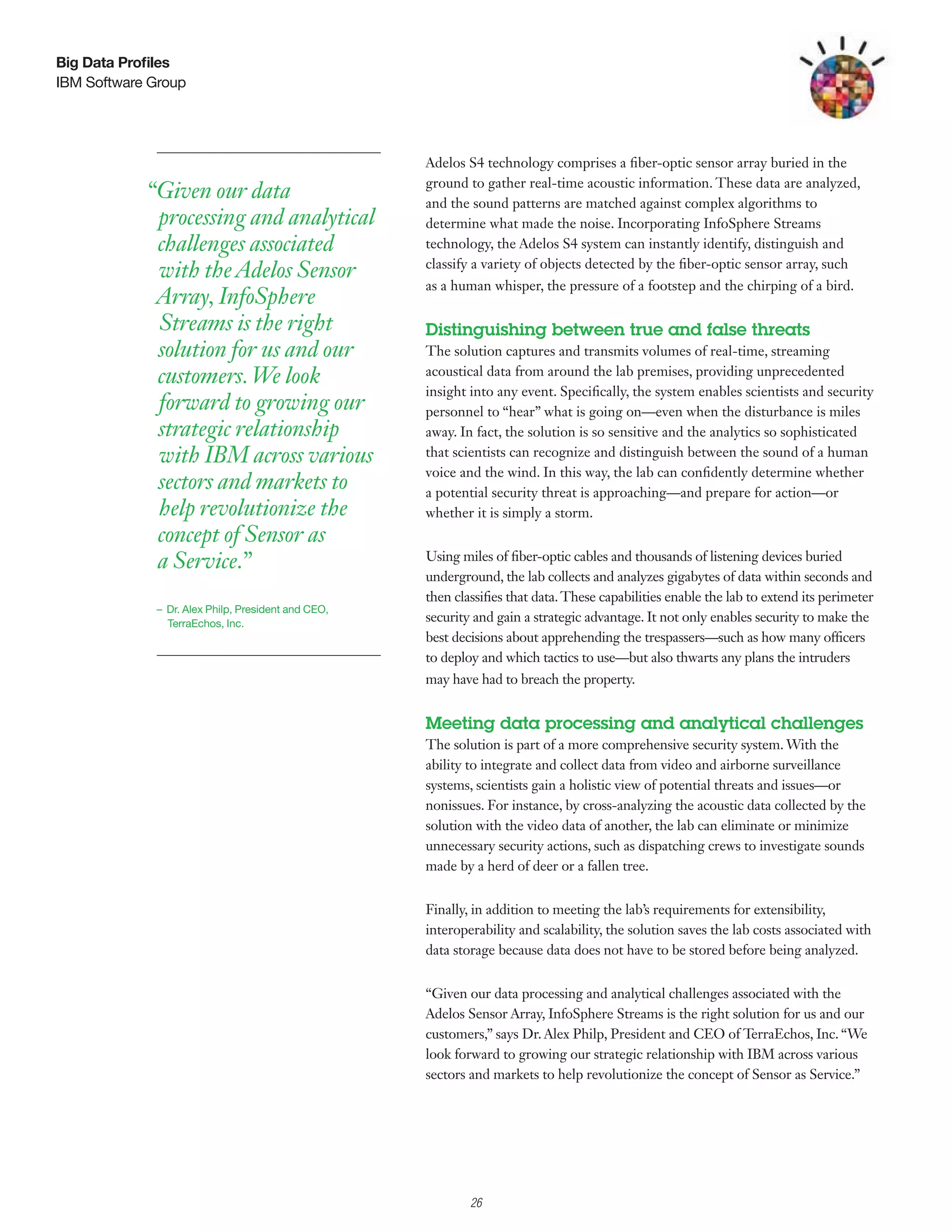 Big Data Profiles
IBM Software Group




                                                    Adelos S4 technology comprises a fiber-optic sensor array buried in the
                                                    ground to gather real-time acoustic information. These data are analyzed,
            “Given our data                         and the sound patterns are matched against complex algorithms to
             processing and analytical              determine what made the noise. Incorporating InfoSphere Streams
             challenges associated                  technology, the Adelos S4 system can instantly identify, distinguish and
                                                    classify a variety of objects detected by the fiber-optic sensor array, such
             with the Adelos Sensor
                                                    as a human whisper, the pressure of a footstep and the chirping of a bird.
             Array, InfoSphere
             Streams is the right                   Distinguishing between true and false threats
             solution for us and our                The solution captures and transmits volumes of real-time, streaming
             customers. We look                     acoustical data from around the lab premises, providing unprecedented
                                                    insight into any event. Specifically, the system enables scientists and security
             forward to growing our                 personnel to “hear” what is going on—even when the disturbance is miles
             strategic relationship                 away. In fact, the solution is so sensitive and the analytics so sophisticated
             with IBM across various                that scientists can recognize and distinguish between the sound of a human
                                                    voice and the wind. In this way, the lab can confidently determine whether
             sectors and markets to                 a potential security threat is approaching—and prepare for action—or
             help revolutionize the                 whether it is simply a storm.
             concept of Sensor as
             a Service.”                            Using miles of fiber-optic cables and thousands of listening devices buried
                                                    underground, the lab collects and analyzes gigabytes of data within seconds and
                                                    then classifies that data. These capabilities enable the lab to extend its perimeter
             – Dr. Alex Philp, President and CEO,
               TerraEchos, Inc.
                                                    security and gain a strategic advantage. It not only enables security to make the
                                                    best decisions about apprehending the trespassers—such as how many officers
                                                    to deploy and which tactics to use—but also thwarts any plans the intruders
                                                    may have had to breach the property.


                                                    Meeting data processing and analytical challenges
                                                    The solution is part of a more comprehensive security system. With the
                                                    ability to integrate and collect data from video and airborne surveillance
                                                    systems, scientists gain a holistic view of potential threats and issues—or
                                                    nonissues. For instance, by cross-analyzing the acoustic data collected by the
                                                    solution with the video data of another, the lab can eliminate or minimize
                                                    unnecessary security actions, such as dispatching crews to investigate sounds
                                                    made by a herd of deer or a fallen tree.


                                                    Finally, in addition to meeting the lab’s requirements for extensibility,
                                                    interoperability and scalability, the solution saves the lab costs associated with
                                                    data storage because data does not have to be stored before being analyzed.


                                                    “Given our data processing and analytical challenges associated with the
                                                    Adelos Sensor Array, InfoSphere Streams is the right solution for us and our
                                                    customers,” says Dr. Alex Philp, President and CEO of TerraEchos, Inc. “We
                                                    look forward to growing our strategic relationship with IBM across various
                                                    sectors and markets to help revolutionize the concept of Sensor as Service.”




                                                          3

                                                              26
 