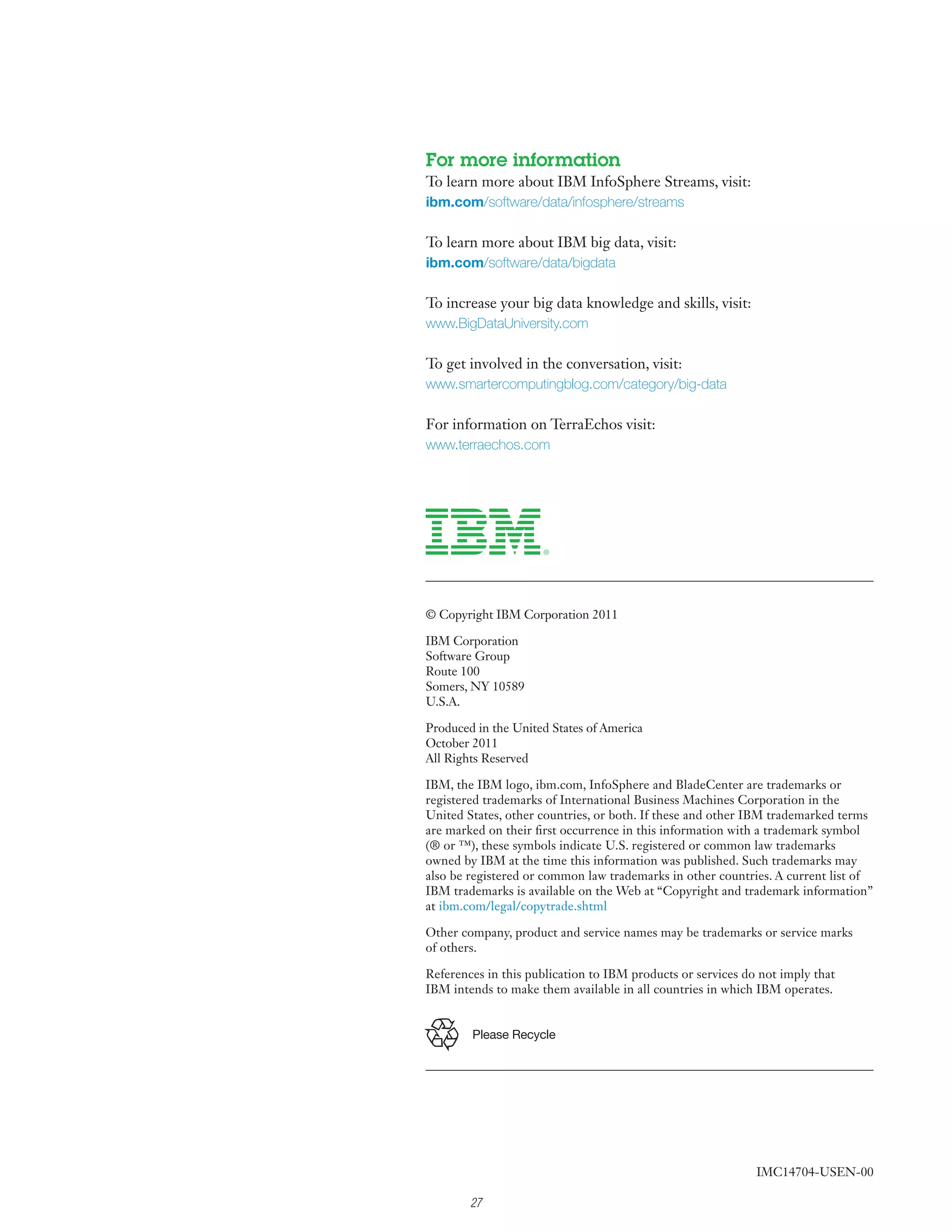 For more information
To learn more about IBM InfoSphere Streams, visit:
ibm.com/software/data/infosphere/streams

To learn more about IBM big data, visit:
ibm.com/software/data/bigdata

To increase your big data knowledge and skills, visit:
www.BigDataUniversity.com

To get involved in the conversation, visit:
www.smartercomputingblog.com/category/big-data

For information on TerraEchos visit:
www.terraechos.com




© Copyright IBM Corporation 2011

IBM Corporation
Software Group
Route 100
Somers, NY 10589
U.S.A.

Produced in the United States of America
October 2011
All Rights Reserved

IBM, the IBM logo, ibm.com, InfoSphere and BladeCenter are trademarks or
registered trademarks of International Business Machines Corporation in the
United States, other countries, or both. If these and other IBM trademarked terms
are marked on their first occurrence in this information with a trademark symbol
(® or ™), these symbols indicate U.S. registered or common law trademarks
owned by IBM at the time this information was published. Such trademarks may
also be registered or common law trademarks in other countries. A current list of
IBM trademarks is available on the Web at “Copyright and trademark information”
at ibm.com/legal/copytrade.shtml

Other company, product and service names may be trademarks or service marks
of others.

References in this publication to IBM products or services do not imply that
IBM intends to make them available in all countries in which IBM operates.


        Please Recycle




                                                             IMC14704-USEN-00

        27
 