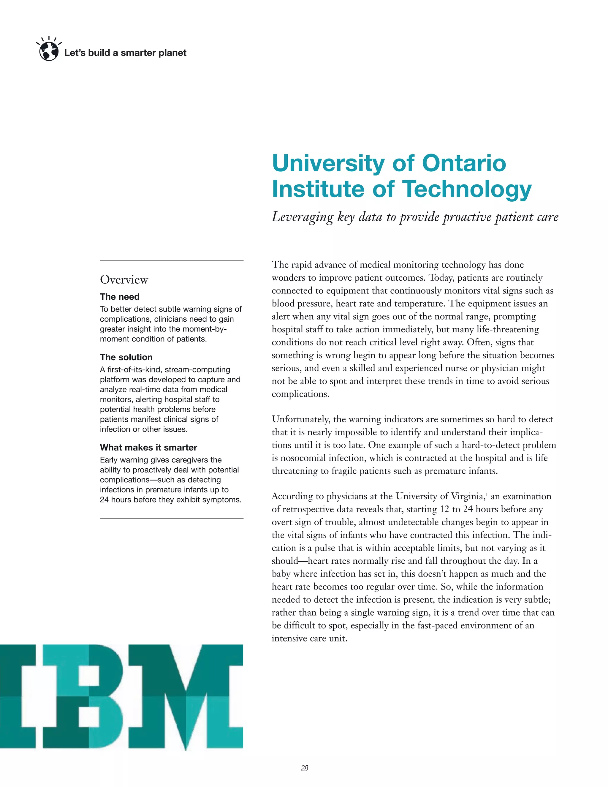 University of Ontario
                                             Institute of Technology
                                             Leveraging key data to provide proactive patient care


                                             The rapid advance of medical monitoring technology has done
Overview                                     wonders to improve patient outcomes. Today, patients are routinely
                                             connected to equipment that continuously monitors vital signs such as
The need
                                             blood pressure, heart rate and temperature. The equipment issues an
To better detect subtle warning signs of
complications, clinicians need to gain       alert when any vital sign goes out of the normal range, prompting
greater insight into the moment-by-          hospital staff to take action immediately, but many life-threatening
moment condition of patients.                conditions do not reach critical level right away. Often, signs that
The solution                                 something is wrong begin to appear long before the situation becomes
A ﬁrst-of-its-kind, stream-computing         serious, and even a skilled and experienced nurse or physician might
platform was developed to capture and        not be able to spot and interpret these trends in time to avoid serious
analyze real-time data from medical
                                             complications.
monitors, alerting hospital staff to
potential health problems before
patients manifest clinical signs of          Unfortunately, the warning indicators are sometimes so hard to detect
infection or other issues.                   that it is nearly impossible to identify and understand their implica-
What makes it smarter                        tions until it is too late. One example of such a hard-to-detect problem
Early warning gives caregivers the           is nosocomial infection, which is contracted at the hospital and is life
ability to proactively deal with potential   threatening to fragile patients such as premature infants.
complications—such as detecting
infections in premature infants up to
24 hours before they exhibit symptoms.       According to physicians at the University of Virginia,1 an examination
                                             of retrospective data reveals that, starting 12 to 24 hours before any
                                             overt sign of trouble, almost undetectable changes begin to appear in
                                             the vital signs of infants who have contracted this infection. The indi-
                                             cation is a pulse that is within acceptable limits, but not varying as it
                                             should—heart rates normally rise and fall throughout the day. In a
                                             baby where infection has set in, this doesn’t happen as much and the
                                             heart rate becomes too regular over time. So, while the information
                                             needed to detect the infection is present, the indication is very subtle;
                                             rather than being a single warning sign, it is a trend over time that can
                                             be difficult to spot, especially in the fast-paced environment of an
                                             intensive care unit.




                                                    28
 