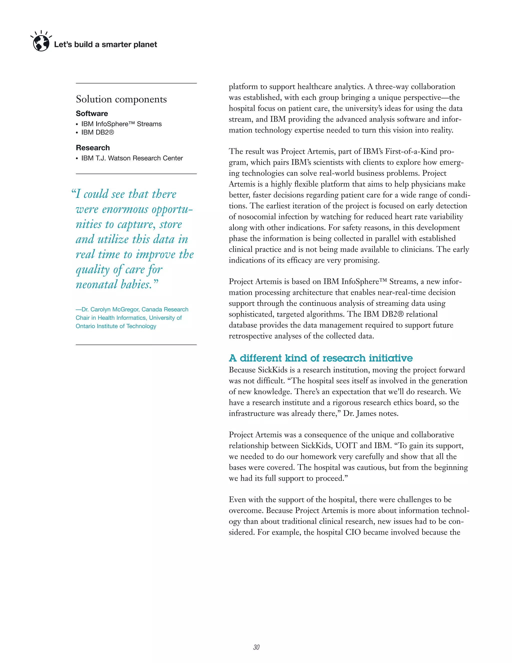 platform to support healthcare analytics. A three-way collaboration
 Solution components                          was established, with each group bringing a unique perspective—the
                                              hospital focus on patient care, the university’s ideas for using the data
 Software
                                              stream, and IBM providing the advanced analysis software and infor-
 ●   IBM InfoSphere™ Streams
 ●   IBM DB2®                                 mation technology expertise needed to turn this vision into reality.

 Research                                     The result was Project Artemis, part of IBM’s First-of-a-Kind pro-
     IBM T.J. Watson Research Center
                                              gram, which pairs IBM’s scientists with clients to explore how emerg-
 ●




                                              ing technologies can solve real-world business problems. Project
                                              Artemis is a highly ﬂexible platform that aims to help physicians make
“I could see that there                       better, faster decisions regarding patient care for a wide range of condi-
                                              tions. The earliest iteration of the project is focused on early detection
 were enormous opportu-
                                              of nosocomial infection by watching for reduced heart rate variability
 nities to capture, store                     along with other indications. For safety reasons, in this development
 and utilize this data in                     phase the information is being collected in parallel with established
                                              clinical practice and is not being made available to clinicians. The early
 real time to improve the                     indications of its efficacy are very promising.
 quality of care for
 neonatal babies.”                            Project Artemis is based on IBM InfoSphere™ Streams, a new infor-
                                              mation processing architecture that enables near-real-time decision
                                              support through the continuous analysis of streaming data using
 —Dr. Carolyn McGregor, Canada Research
 Chair in Health Informatics, University of
                                              sophisticated, targeted algorithms. The IBM DB2® relational
 Ontario Institute of Technology              database provides the data management required to support future
                                              retrospective analyses of the collected data.

                                              A different kind of research initiative
                                              Because SickKids is a research institution, moving the project forward
                                              was not difficult. “The hospital sees itself as involved in the generation
                                              of new knowledge. There’s an expectation that we’ll do research. We
                                              have a research institute and a rigorous research ethics board, so the
                                              infrastructure was already there,” Dr. James notes.

                                              Project Artemis was a consequence of the unique and collaborative
                                              relationship between SickKids, UOIT and IBM. “To gain its support,
                                              we needed to do our homework very carefully and show that all the
                                              bases were covered. The hospital was cautious, but from the beginning
                                              we had its full support to proceed.”

                                              Even with the support of the hospital, there were challenges to be
                                              overcome. Because Project Artemis is more about information technol-
                                              ogy than about traditional clinical research, new issues had to be con-
                                              sidered. For example, the hospital CIO became involved because the




                                                    3

                                                        30
 