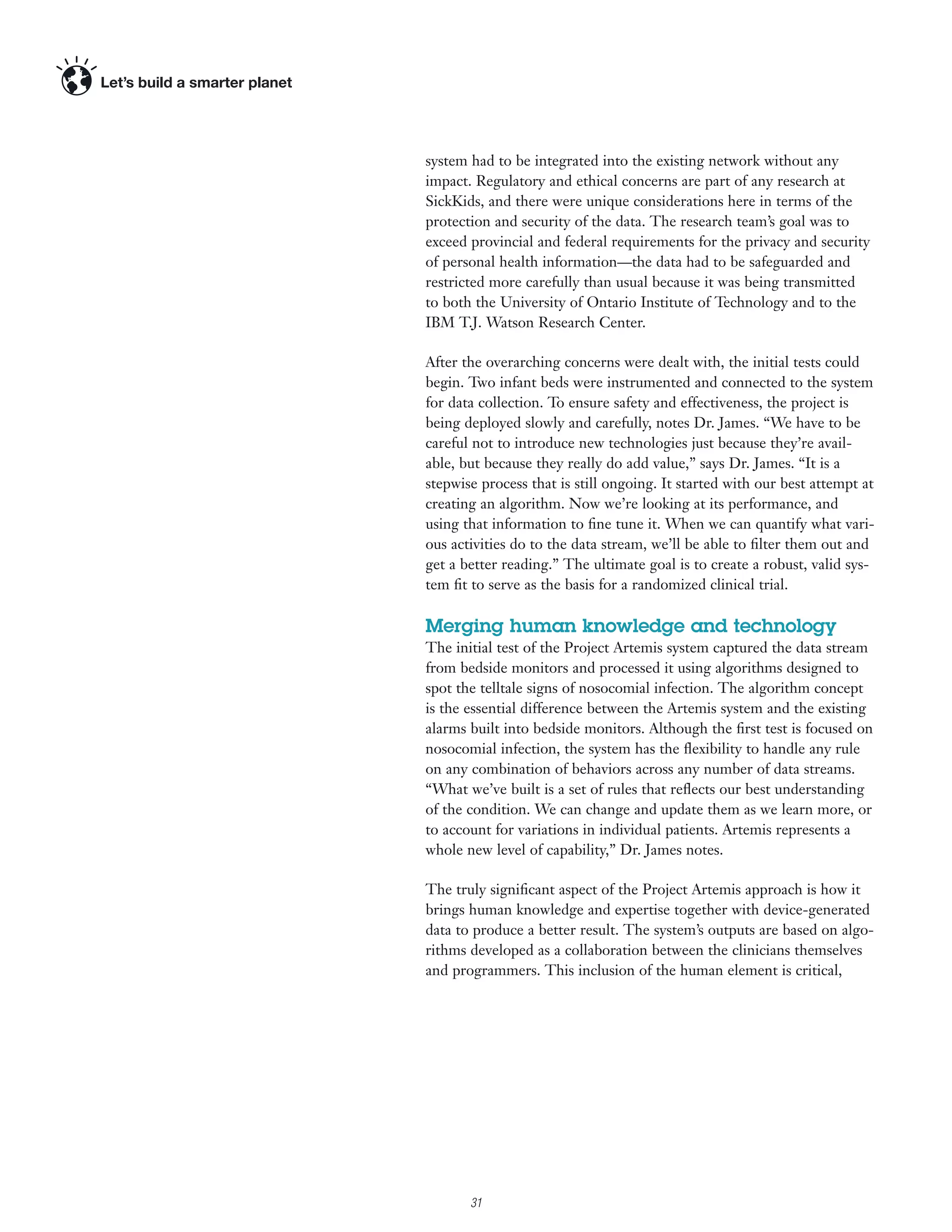 system had to be integrated into the existing network without any
impact. Regulatory and ethical concerns are part of any research at
SickKids, and there were unique considerations here in terms of the
protection and security of the data. The research team’s goal was to
exceed provincial and federal requirements for the privacy and security
of personal health information—the data had to be safeguarded and
restricted more carefully than usual because it was being transmitted
to both the University of Ontario Institute of Technology and to the
IBM T.J. Watson Research Center.

After the overarching concerns were dealt with, the initial tests could
begin. Two infant beds were instrumented and connected to the system
for data collection. To ensure safety and effectiveness, the project is
being deployed slowly and carefully, notes Dr. James. “We have to be
careful not to introduce new technologies just because they’re avail-
able, but because they really do add value,” says Dr. James. “It is a
stepwise process that is still ongoing. It started with our best attempt at
creating an algorithm. Now we’re looking at its performance, and
using that information to ﬁne tune it. When we can quantify what vari-
ous activities do to the data stream, we’ll be able to ﬁlter them out and
get a better reading.” The ultimate goal is to create a robust, valid sys-
tem ﬁt to serve as the basis for a randomized clinical trial.

Merging human knowledge and technology
The initial test of the Project Artemis system captured the data stream
from bedside monitors and processed it using algorithms designed to
spot the telltale signs of nosocomial infection. The algorithm concept
is the essential difference between the Artemis system and the existing
alarms built into bedside monitors. Although the ﬁrst test is focused on
nosocomial infection, the system has the ﬂexibility to handle any rule
on any combination of behaviors across any number of data streams.
“What we’ve built is a set of rules that reﬂects our best understanding
of the condition. We can change and update them as we learn more, or
to account for variations in individual patients. Artemis represents a
whole new level of capability,” Dr. James notes.

The truly signiﬁcant aspect of the Project Artemis approach is how it
brings human knowledge and expertise together with device-generated
data to produce a better result. The system’s outputs are based on algo-
rithms developed as a collaboration between the clinicians themselves
and programmers. This inclusion of the human element is critical,




      4

          31
 
