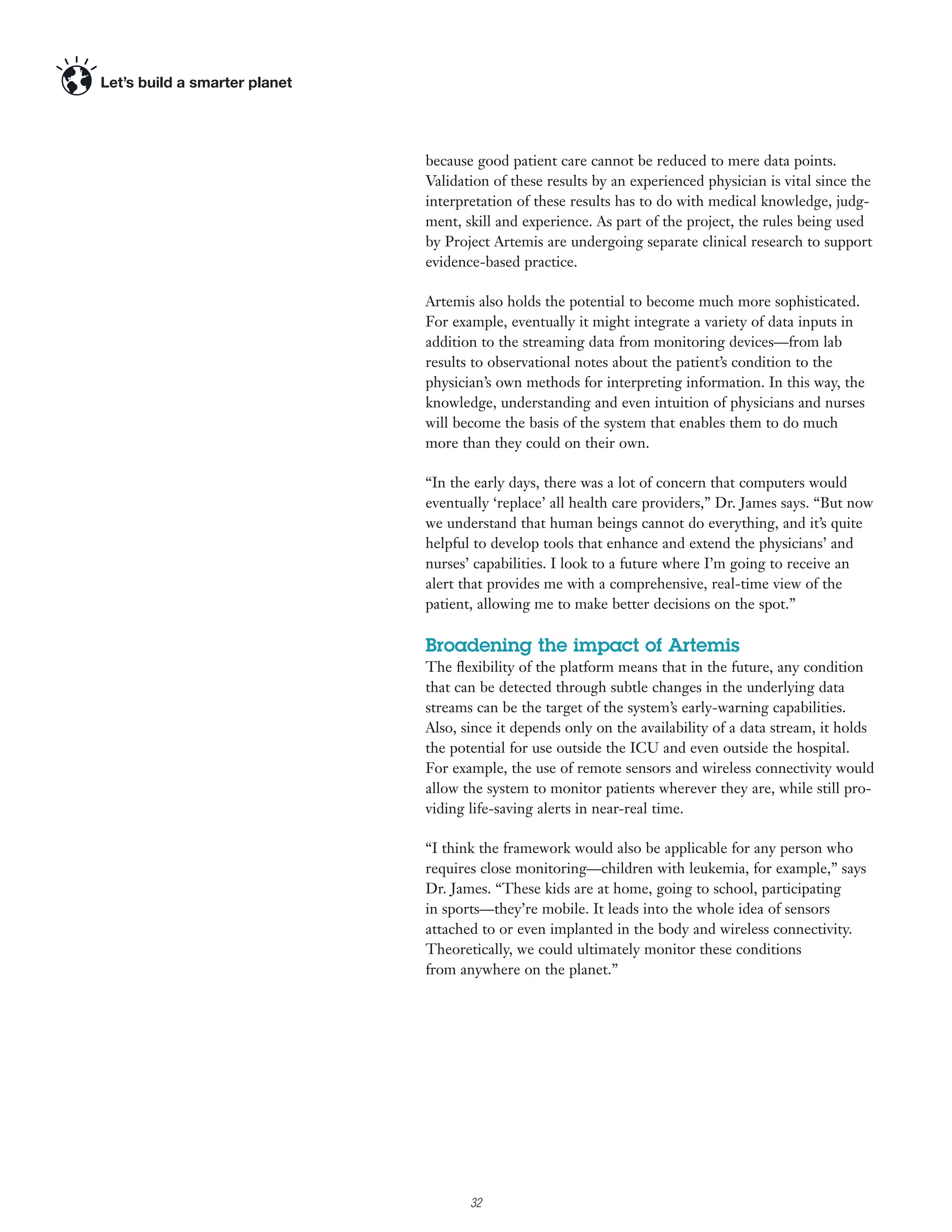 because good patient care cannot be reduced to mere data points.
Validation of these results by an experienced physician is vital since the
interpretation of these results has to do with medical knowledge, judg-
ment, skill and experience. As part of the project, the rules being used
by Project Artemis are undergoing separate clinical research to support
evidence-based practice.

Artemis also holds the potential to become much more sophisticated.
For example, eventually it might integrate a variety of data inputs in
addition to the streaming data from monitoring devices—from lab
results to observational notes about the patient’s condition to the
physician’s own methods for interpreting information. In this way, the
knowledge, understanding and even intuition of physicians and nurses
will become the basis of the system that enables them to do much
more than they could on their own.

“In the early days, there was a lot of concern that computers would
eventually ‘replace’ all health care providers,” Dr. James says. “But now
we understand that human beings cannot do everything, and it’s quite
helpful to develop tools that enhance and extend the physicians’ and
nurses’ capabilities. I look to a future where I’m going to receive an
alert that provides me with a comprehensive, real-time view of the
patient, allowing me to make better decisions on the spot.”

Broadening the impact of Artemis
The ﬂexibility of the platform means that in the future, any condition
that can be detected through subtle changes in the underlying data
streams can be the target of the system’s early-warning capabilities.
Also, since it depends only on the availability of a data stream, it holds
the potential for use outside the ICU and even outside the hospital.
For example, the use of remote sensors and wireless connectivity would
allow the system to monitor patients wherever they are, while still pro-
viding life-saving alerts in near-real time.

“I think the framework would also be applicable for any person who
requires close monitoring—children with leukemia, for example,” says
Dr. James. “These kids are at home, going to school, participating
in sports—they’re mobile. It leads into the whole idea of sensors
attached to or even implanted in the body and wireless connectivity.
Theoretically, we could ultimately monitor these conditions
from anywhere on the planet.”




      5

          32
 
