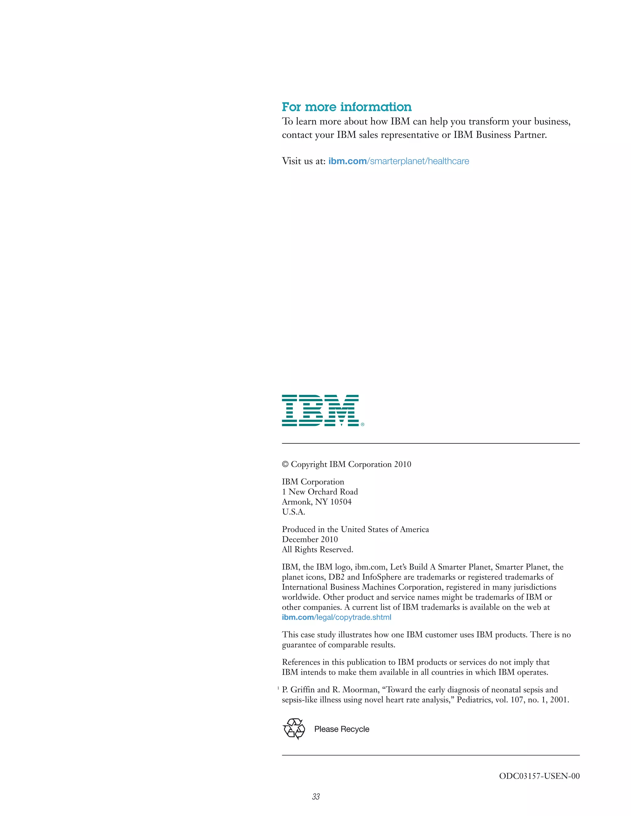 For more information
    To learn more about how IBM can help you transform your business,
    contact your IBM sales representative or IBM Business Partner.

    Visit us at: ibm.com/smarterplanet/healthcare




    © Copyright IBM Corporation 2010

    IBM Corporation
    1 New Orchard Road
    Armonk, NY 10504
    U.S.A.

    Produced in the United States of America
    December 2010
    All Rights Reserved.

    IBM, the IBM logo, ibm.com, Let’s Build A Smarter Planet, Smarter Planet, the
    planet icons, DB2 and InfoSphere are trademarks or registered trademarks of
    International Business Machines Corporation, registered in many jurisdictions
    worldwide. Other product and service names might be trademarks of IBM or
    other companies. A current list of IBM trademarks is available on the web at
    ibm.com/legal/copytrade.shtml

    This case study illustrates how one IBM customer uses IBM products. There is no
    guarantee of comparable results.

    References in this publication to IBM products or services do not imply that
    IBM intends to make them available in all countries in which IBM operates.
1
    P. Griffin and R. Moorman, “Toward the early diagnosis of neonatal sepsis and
    sepsis-like illness using novel heart rate analysis,” Pediatrics, vol. 107, no. 1, 2001.


             Please Recycle




                                                                      ODC03157-USEN-00

             33
 