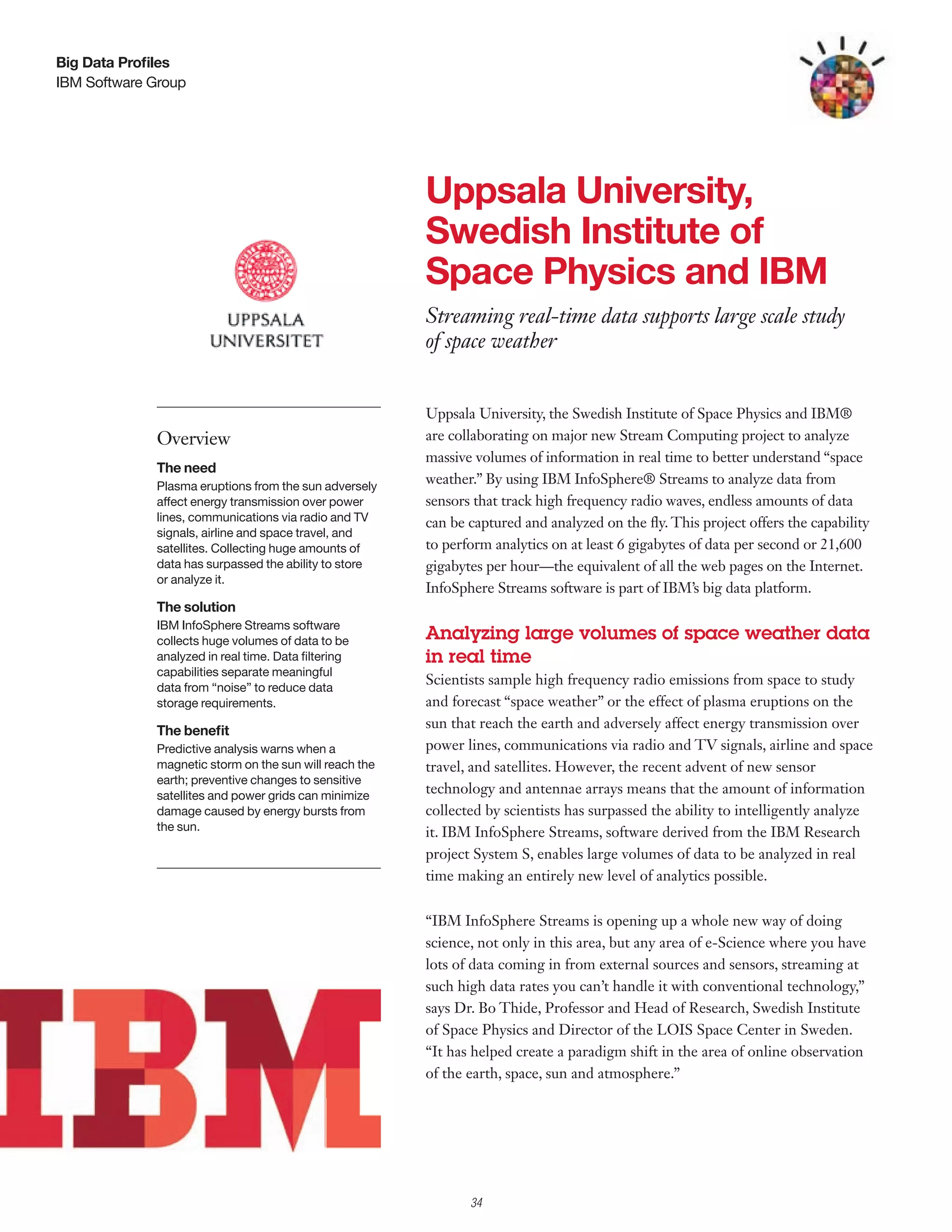 Big Data Profiles
IBM Software Group




                                                        Uppsala University,
                                                        Swedish Institute of
                                                        Space Physics and IBM
                                                        Streaming real-time data supports large scale study
                                                        of space weather


                                                        Uppsala University, the Swedish Institute of Space Physics and IBM®
             Overview                                   are collaborating on major new Stream Computing project to analyze
                                                        massive volumes of information in real time to better understand “space
             The need
             Plasma eruptions from the sun adversely
                                                        weather.” By using IBM InfoSphere® Streams to analyze data from
             affect energy transmission over power      sensors that track high frequency radio waves, endless amounts of data
             lines, communications via radio and TV     can be captured and analyzed on the fly. This project offers the capability
             signals, airline and space travel, and
             satellites. Collecting huge amounts of     to perform analytics on at least 6 gigabytes of data per second or 21,600
             data has surpassed the ability to store    gigabytes per hour—the equivalent of all the web pages on the Internet.
             or analyze it.
                                                        InfoSphere Streams software is part of IBM’s big data platform.
             The solution
             IBM InfoSphere Streams software
             collects huge volumes of data to be        Analyzing large volumes of space weather data
             analyzed in real time. Data filtering      in real time
             capabilities separate meaningful
             data from “noise” to reduce data
                                                        Scientists sample high frequency radio emissions from space to study
             storage requirements.                      and forecast “space weather” or the effect of plasma eruptions on the
             The benefit
                                                        sun that reach the earth and adversely affect energy transmission over
             Predictive analysis warns when a           power lines, communications via radio and TV signals, airline and space
             magnetic storm on the sun will reach the   travel, and satellites. However, the recent advent of new sensor
             earth; preventive changes to sensitive
             satellites and power grids can minimize
                                                        technology and antennae arrays means that the amount of information
             damage caused by energy bursts from        collected by scientists has surpassed the ability to intelligently analyze
             the sun.                                   it. IBM InfoSphere Streams, software derived from the IBM Research
                                                        project System S, enables large volumes of data to be analyzed in real
                                                        time making an entirely new level of analytics possible.


                                                        “IBM InfoSphere Streams is opening up a whole new way of doing
                                                        science, not only in this area, but any area of e-Science where you have
                                                        lots of data coming in from external sources and sensors, streaming at
                                                        such high data rates you can’t handle it with conventional technology,”
                                                        says Dr. Bo Thide, Professor and Head of Research, Swedish Institute
                                                        of Space Physics and Director of the LOIS Space Center in Sweden.
                                                        “It has helped create a paradigm shift in the area of online observation
                                                        of the earth, space, sun and atmosphere.”




                                                               34
 