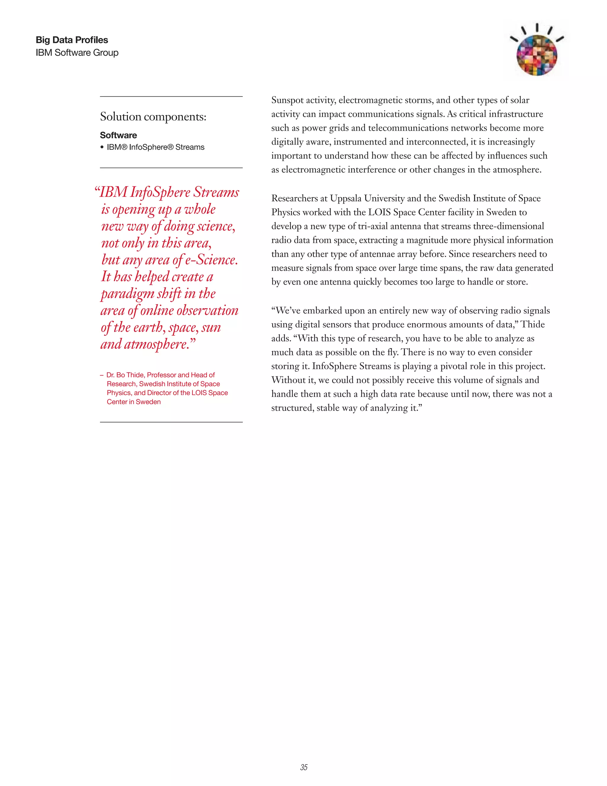 Big Data Profiles
IBM Software Group




                                                         Sunspot activity, electromagnetic storms, and other types of solar
             Solution components:                        activity can impact communications signals. As critical infrastructure
                                                         such as power grids and telecommunications networks become more
             Software
                                                         digitally aware, instrumented and interconnected, it is increasingly
             •	 IBM®	InfoSphere®	Streams	
                                                         important to understand how these can be affected by influences such
                                                         as electromagnetic interference or other changes in the atmosphere.

            “IBM InfoSphere Streams                      Researchers at Uppsala University and the Swedish Institute of Space
             is opening up a whole                       Physics worked with the LOIS Space Center facility in Sweden to
             new way of doing science,                   develop a new type of tri-axial antenna that streams three-dimensional
             not only in this area,                      radio data from space, extracting a magnitude more physical information
                                                         than any other type of antennae array before. Since researchers need to
             but any area of e-Science.                  measure signals from space over large time spans, the raw data generated
             It has helped create a                      by even one antenna quickly becomes too large to handle or store.
             paradigm shift in the
             area of online observation                  “We’ve embarked upon an entirely new way of observing radio signals
             of the earth, space, sun                    using digital sensors that produce enormous amounts of data,” Thide
                                                         adds. “With this type of research, you have to be able to analyze as
             and atmosphere.”                            much data as possible on the fly. There is no way to even consider
                                                         storing it. InfoSphere Streams is playing a pivotal role in this project.
             – Dr. Bo Thide, Professor and Head of
               Research, Swedish Institute of Space      Without it, we could not possibly receive this volume of signals and
               Physics, and Director of the LOIS Space   handle them at such a high data rate because until now, there was not a
               Center in Sweden
                                                         structured, stable way of analyzing it.”




                                                              2

                                                                  35
 
