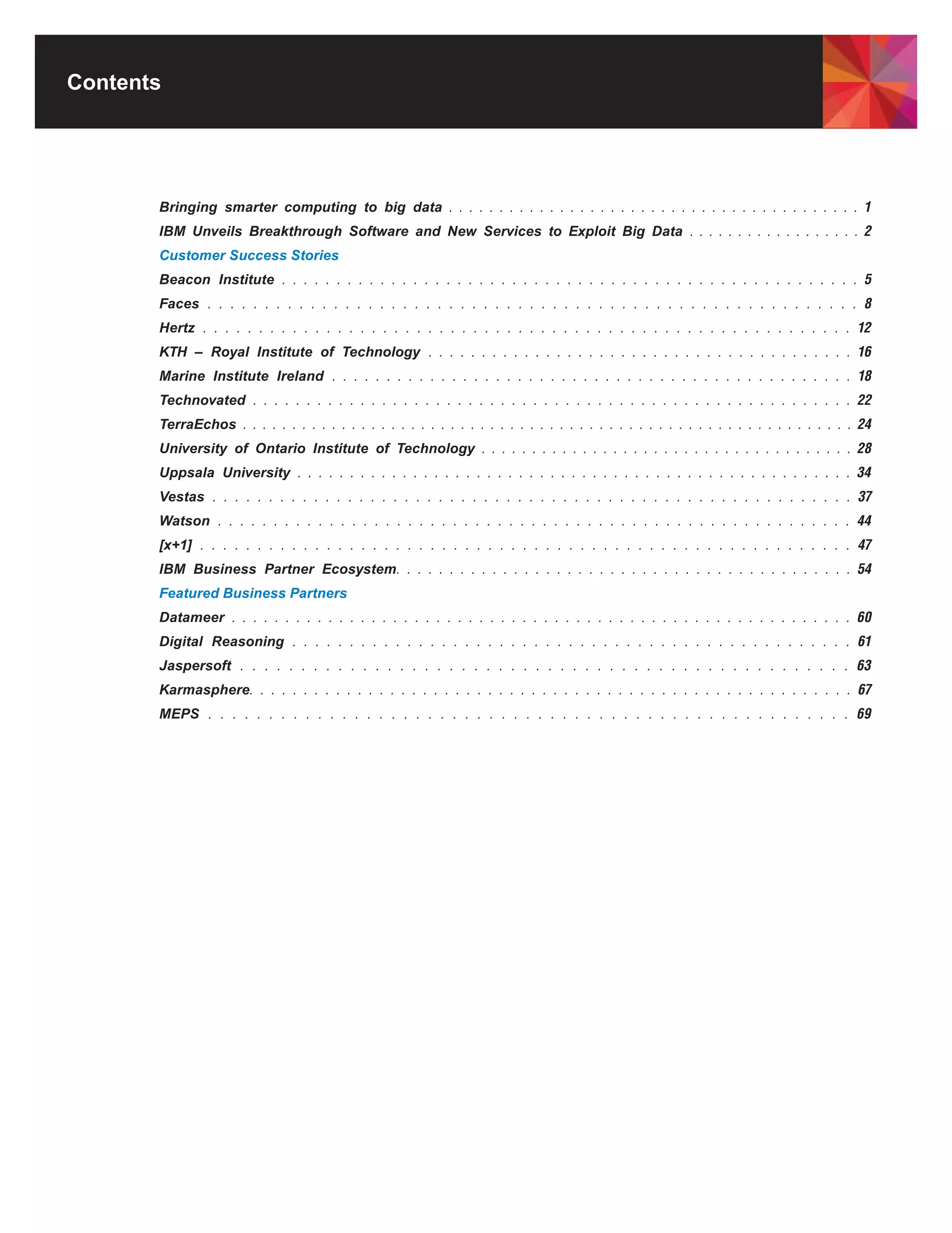 Contents




       Bringing smarter computing to big data . . . . . . . . . . . . . . . . . . . . . . . . . . . . . . . . . . . . . . . . . 1
       IBM Unveils Breakthrough Software and New Services to Exploit Big Data . . . . . . . . . . . . . . . . . . 2
       Customer Success Stories
       Beacon Institute . . . . . . . . . . . . . . . . . . . . . . . . . . . . . . . . . . . . . . . . . . . . . . . . . . . . . 5
       Faces . . . . . . . . . . . . . . . . . . . . . . . . . . . . . . . . . . . . . . . . . . . . . . . . . . . . . . . . . 8
       Hertz . . . . . . . . . . . . . . . . . . . . . . . . . . . . . . . . . . . . . . . . . . . . . . . . . . . . . . . . . . 12
       KTH – Royal Institute of Technology . . . . . . . . . . . . . . . . . . . . . . . . . . . . . . . . . . . . . . . . 16
       Marine Institute Ireland . . . . . . . . . . . . . . . . . . . . . . . . . . . . . . . . . . . . . . . . . . . . . . . . 18
       Technovated . . . . . . . . . . . . . . . . . . . . . . . . . . . . . . . . . . . . . . . . . . . . . . . . . . . . . . . . 22
       TerraEchos . . . . . . . . . . . . . . . . . . . . . . . . . . . . . . . . . . . . . . . . . . . . . . . . . . . . . . . . . . . . . . 24
       University of Ontario Institute of Technology . . . . . . . . . . . . . . . . . . . . . . . . . . . . . . . . . . . . . 28
       Uppsala University . . . . . . . . . . . . . . . . . . . . . . . . . . . . . . . . . . . . . . . . . . . . . . . . . . . . . 34
       Vestas . . . . . . . . . . . . . . . . . . . . . . . . . . . . . . . . . . . . . . . . . . . . . . . . . . . . . . . . . 37
       Watson . . . . . . . . . . . . . . . . . . . . . . . . . . . . . . . . . . . . . . . . . . . . . . . . . . . . . . . . . 44
       [x+1] . . . . . . . . . . . . . . . . . . . . . . . . . . . . . . . . . . . . . . . . . . . . . . . . . . . . . . . . . 47
       IBM Business Partner Ecosystem. . . . . . . . . . . . . . . . . . . . . . . . . . . . . . . . . . . . . . . . . . . 54
       Featured Business Partners
       Datameer . . . . . . . . . . . . . . . . . . . . . . . . . . . . . . . . . . . . . . . . . . . . . . . . . . . . . . . . . . 60
       Digital Reasoning . . . . . . . . . . . . . . . . . . . . . . . . . . . . . . . . . . . . . . . . . . . . . . . . . 61
       Jaspersoft . . . . . . . . . . . . . . . . . . . . . . . . . . . . . . . . . . . . . . . . . . . . . . . . . . 63
       Karmasphere. . . . . . . . . . . . . . . . . . . . . . . . . . . . . . . . . . . . . . . . . . . . . . . . . . . . . . . . 67
       MEPS . . . . . . . . . . . . . . . . . . . . . . . . . . . . . . . . . . . . . . . . . . . . . . . . . . . . . 69
 