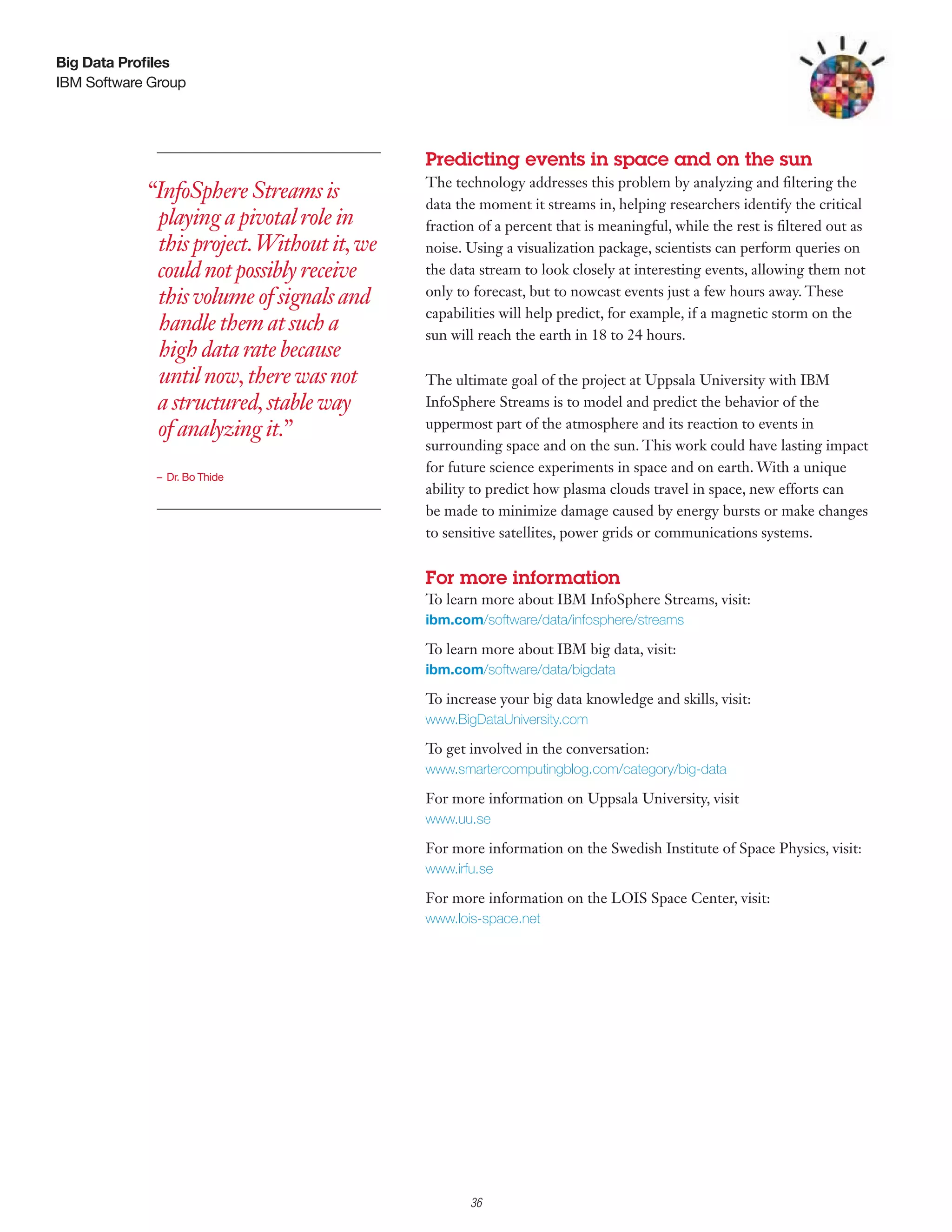 Big Data Profiles
IBM Software Group




                                            Predicting events in space and on the sun
                                            The technology addresses this problem by analyzing and filtering the
            “InfoSphere Streams is          data the moment it streams in, helping researchers identify the critical
             playing a pivotal role in      fraction of a percent that is meaningful, while the rest is filtered out as
             this project. Without it, we   noise. Using a visualization package, scientists can perform queries on
             could not possibly receive     the data stream to look closely at interesting events, allowing them not
             this volume of signals and     only to forecast, but to nowcast events just a few hours away. These
                                            capabilities will help predict, for example, if a magnetic storm on the
             handle them at such a          sun will reach the earth in 18 to 24 hours.
             high data rate because
             until now, there was not       The ultimate goal of the project at Uppsala University with IBM
             a structured, stable way       InfoSphere Streams is to model and predict the behavior of the
             of analyzing it.”              uppermost part of the atmosphere and its reaction to events in
                                            surrounding space and on the sun. This work could have lasting impact
                                            for future science experiments in space and on earth. With a unique
             – Dr. Bo Thide
                                            ability to predict how plasma clouds travel in space, new efforts can
                                            be made to minimize damage caused by energy bursts or make changes
                                            to sensitive satellites, power grids or communications systems.


                                            For more information
                                            To learn more about IBM InfoSphere Streams, visit:
                                            ibm.com/software/data/infosphere/streams

                                            To learn more about IBM big data, visit:
                                            ibm.com/software/data/bigdata

                                            To increase your big data knowledge and skills, visit:
                                            www.BigDataUniversity.com

                                            To get involved in the conversation:
                                            www.smartercomputingblog.com/category/big-data

                                            For more information on Uppsala University, visit
                                            www.uu.se

                                            For more information on the Swedish Institute of Space Physics, visit:
                                            www.irfu.se

                                            For more information on the LOIS Space Center, visit:
                                            www.lois-space.net




                                                  3

                                                      36
 