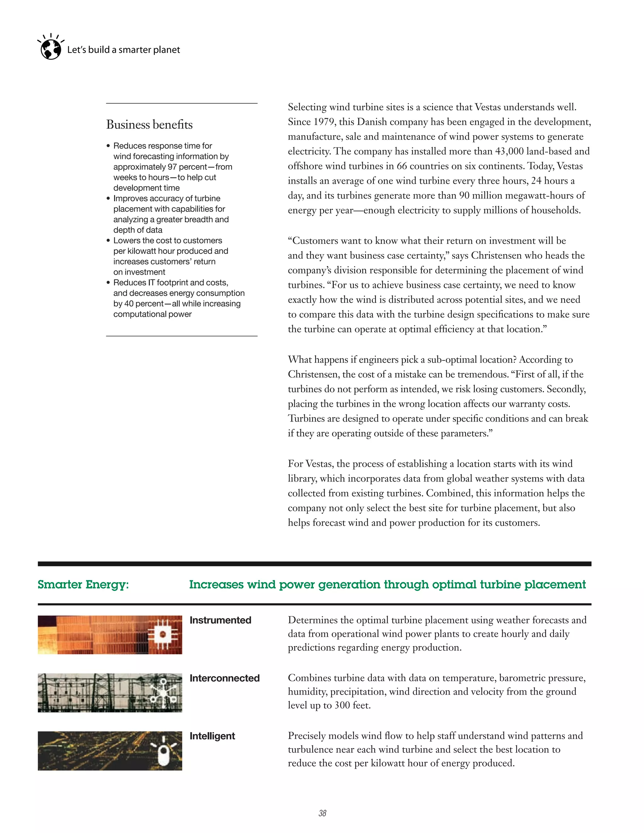 Selecting wind turbine sites is a science that Vestas understands well.
           Business benefits                       Since 1979, this Danish company has been engaged in the development,
                                                   manufacture, sale and maintenance of wind power systems to generate
           •	 Reduces	response	time	for	
              wind forecasting information by
                                                   electricity. The company has installed more than 43,000 land-based and
              approximately 97 percent—from        offshore wind turbines in 66 countries on six continents. Today, Vestas
              weeks to hours—to help cut           installs an average of one wind turbine every three hours, 24 hours a
              development time
           •	 Improves	accuracy	of	turbine	        day, and its turbines generate more than 90 million megawatt-hours of
              placement with capabilities for      energy per year—enough electricity to supply millions of households.
              analyzing a greater breadth and
              depth of data
           •	 Lowers	the	cost	to	customers	        “Customers want to know what their return on investment will be
              per kilowatt hour produced and
                                                   and they want business case certainty,” says Christensen who heads the
              increases customers’ return
              on investment                        company’s division responsible for determining the placement of wind
           •	 Reduces	IT	footprint	and	costs,	     turbines. “For us to achieve business case certainty, we need to know
              and decreases energy consumption
              by 40 percent—all while increasing   exactly how the wind is distributed across potential sites, and we need
              computational power                  to compare this data with the turbine design specifications to make sure
                                                   the turbine can operate at optimal efficiency at that location.”


                                                   What happens if engineers pick a sub-optimal location? According to
                                                   Christensen, the cost of a mistake can be tremendous. “First of all, if the
                                                   turbines do not perform as intended, we risk losing customers. Secondly,
                                                   placing the turbines in the wrong location affects our warranty costs.
                                                   Turbines are designed to operate under specific conditions and can break
                                                   if they are operating outside of these parameters.”


                                                   For Vestas, the process of establishing a location starts with its wind
                                                   library, which incorporates data from global weather systems with data
                                                   collected from existing turbines. Combined, this information helps the
                                                   company not only select the best site for turbine placement, but also
                                                   helps forecast wind and power production for its customers.




Smarter Energy:                  Increases wind power generation through optimal turbine placement


                                 Instrumented      Determines the optimal turbine placement using weather forecasts and
                                                   data from operational wind power plants to create hourly and daily
                                                   predictions regarding energy production.


                                 Interconnected    Combines turbine data with data on temperature, barometric pressure,
                                                   humidity, precipitation, wind direction and velocity from the ground
                                                   level up to 300 feet.


                                 Intelligent       Precisely models wind flow to help staff understand wind patterns and
                                                   turbulence near each wind turbine and select the best location to
                                                   reduce the cost per kilowatt hour of energy produced.

                                                         2

                                                             38
 