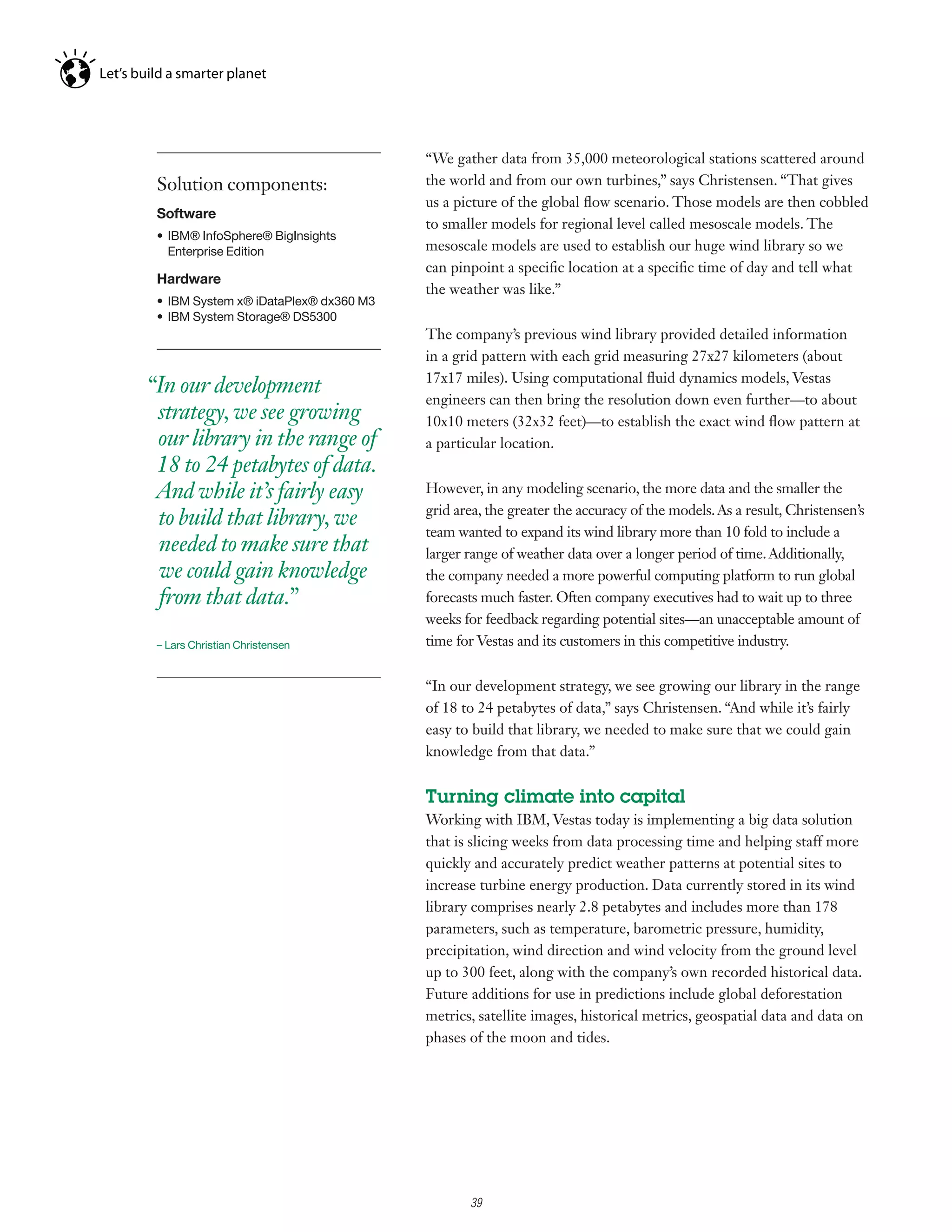 “We gather data from 35,000 meteorological stations scattered around
 Solution components:                   the world and from our own turbines,” says Christensen. “That gives
                                        us a picture of the global flow scenario. Those models are then cobbled
 Software
                                        to smaller models for regional level called mesoscale models. The
 •	 IBM®	InfoSphere®	BigInsights	
    Enterprise Edition                  mesoscale models are used to establish our huge wind library so we
                                        can pinpoint a specific location at a specific time of day and tell what
 Hardware
                                        the weather was like.”
 •	 IBM	System	x®	iDataPlex®	dx360	M3
 •	 IBM	System	Storage®	DS5300
                                        The company’s previous wind library provided detailed information
                                        in a grid pattern with each grid measuring 27x27 kilometers (about
                                        17x17 miles). Using computational fluid dynamics models, Vestas
“In our development
                                        engineers can then bring the resolution down even further—to about
 strategy, we see growing               10x10 meters (32x32 feet)—to establish the exact wind flow pattern at
 our library in the range of            a particular location.
 18 to 24 petabytes of data.
 And while it’s fairly easy             However, in any modeling scenario, the more data and the smaller the
                                        grid area, the greater the accuracy of the models. As a result, Christensen’s
 to build that library, we
                                        team wanted to expand its wind library more than 10 fold to include a
 needed to make sure that               larger range of weather data over a longer period of time. Additionally,
 we could gain knowledge                the company needed a more powerful computing platform to run global
 from that data.”                       forecasts much faster. Often company executives had to wait up to three
                                        weeks for feedback regarding potential sites—an unacceptable amount of
 – Lars Christian Christensen           time for Vestas and its customers in this competitive industry.


                                        “In our development strategy, we see growing our library in the range
                                        of 18 to 24 petabytes of data,” says Christensen. “And while it’s fairly
                                        easy to build that library, we needed to make sure that we could gain
                                        knowledge from that data.”


                                        Turning climate into capital
                                        Working with IBM, Vestas today is implementing a big data solution
                                        that is slicing weeks from data processing time and helping staff more
                                        quickly and accurately predict weather patterns at potential sites to
                                        increase turbine energy production. Data currently stored in its wind
                                        library comprises nearly 2.8 petabytes and includes more than 178
                                        parameters, such as temperature, barometric pressure, humidity,
                                        precipitation, wind direction and wind velocity from the ground level
                                        up to 300 feet, along with the company’s own recorded historical data.
                                        Future additions for use in predictions include global deforestation
                                        metrics, satellite images, historical metrics, geospatial data and data on
                                        phases of the moon and tides.




                                              3

                                                  39
 