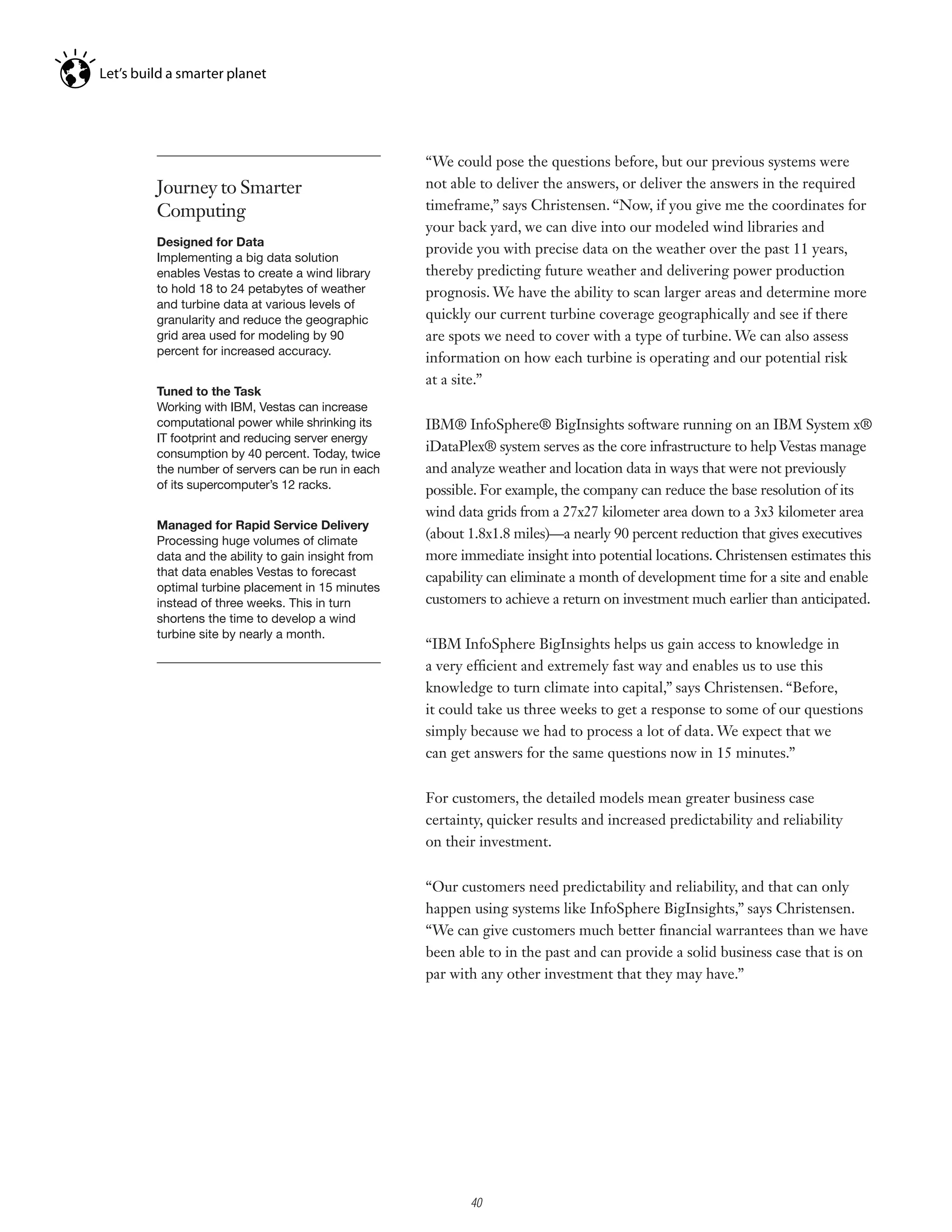 “We could pose the questions before, but our previous systems were
Journey to Smarter                          not able to deliver the answers, or deliver the answers in the required
Computing                                   timeframe,” says Christensen. “Now, if you give me the coordinates for
                                            your back yard, we can dive into our modeled wind libraries and
Designed for Data
                                            provide you with precise data on the weather over the past 11 years,
Implementing a big data solution
enables Vestas to create a wind library     thereby predicting future weather and delivering power production
to hold 18 to 24 petabytes of weather       prognosis. We have the ability to scan larger areas and determine more
and turbine data at various levels of
granularity and reduce the geographic       quickly our current turbine coverage geographically and see if there
grid area used for modeling by 90           are spots we need to cover with a type of turbine. We can also assess
percent for increased accuracy.
                                            information on how each turbine is operating and our potential risk
                                            at a site.”
Tuned to the Task
Working	with	IBM,	Vestas	can	increase	
computational power while shrinking its     IBM® InfoSphere® BigInsights software running on an IBM System x®
IT footprint and reducing server energy
consumption by 40 percent. Today, twice
                                            iDataPlex® system serves as the core infrastructure to help Vestas manage
the number of servers can be run in each    and analyze weather and location data in ways that were not previously
of its supercomputer’s 12 racks.            possible. For example, the company can reduce the base resolution of its
                                            wind data grids from a 27x27 kilometer area down to a 3x3 kilometer area
Managed for Rapid Service Delivery
Processing huge volumes of climate
                                            (about 1.8x1.8 miles)—a nearly 90 percent reduction that gives executives
data and the ability to gain insight from   more immediate insight into potential locations. Christensen estimates this
that data enables Vestas to forecast        capability can eliminate a month of development time for a site and enable
optimal	turbine	placement	in	15	minutes	
instead of three weeks. This in turn        customers to achieve a return on investment much earlier than anticipated.
shortens the time to develop a wind
turbine site by nearly a month.
                                            “IBM InfoSphere BigInsights helps us gain access to knowledge in
                                            a very efficient and extremely fast way and enables us to use this
                                            knowledge to turn climate into capital,” says Christensen. “Before,
                                            it could take us three weeks to get a response to some of our questions
                                            simply because we had to process a lot of data. We expect that we
                                            can get answers for the same questions now in 15 minutes.”


                                            For customers, the detailed models mean greater business case
                                            certainty, quicker results and increased predictability and reliability
                                            on their investment.


                                            “Our customers need predictability and reliability, and that can only
                                            happen using systems like InfoSphere BigInsights,” says Christensen.
                                            “We can give customers much better financial warrantees than we have
                                            been able to in the past and can provide a solid business case that is on
                                            par with any other investment that they may have.”




                                                  4

                                                      40
 