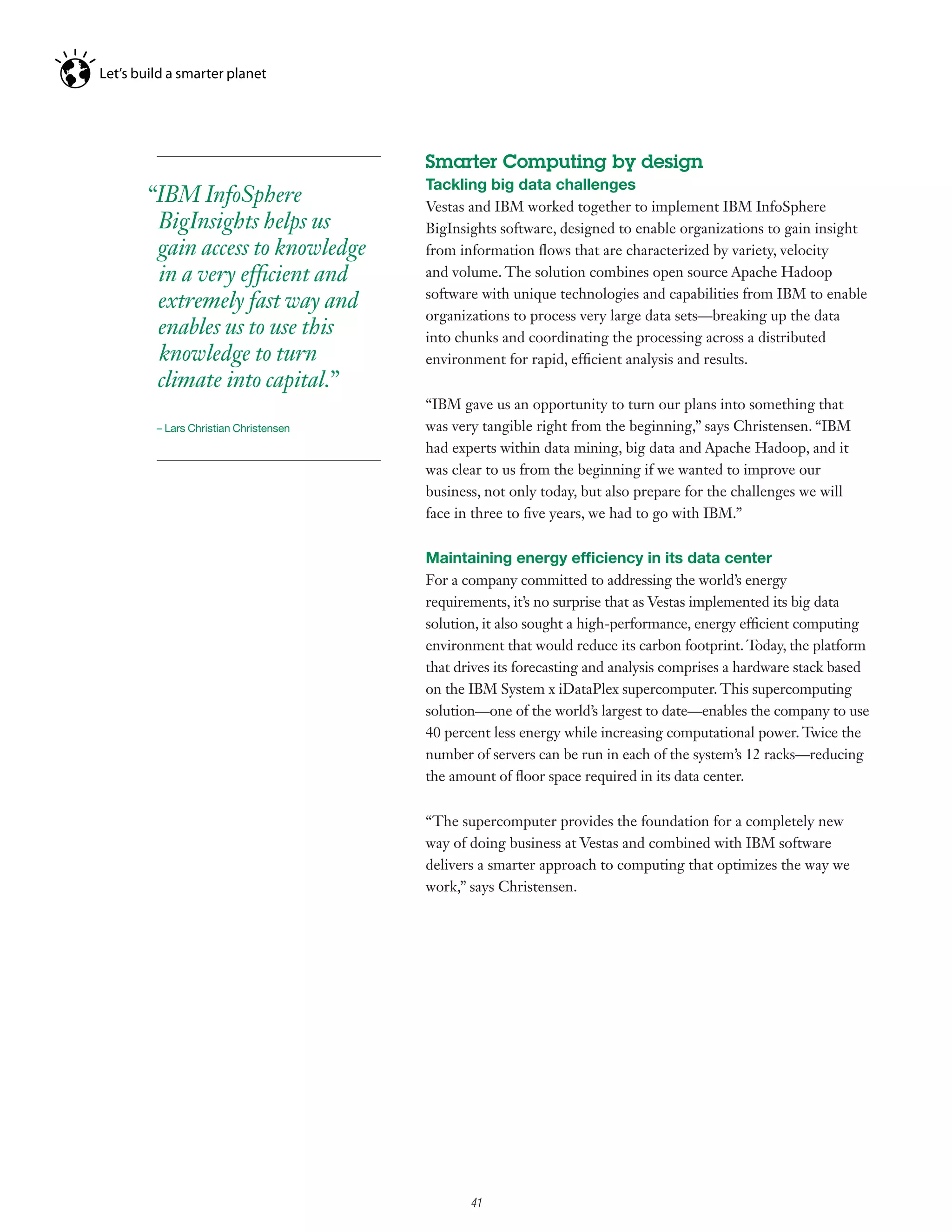 Smarter Computing by design
                                Tackling big data challenges
“IBM InfoSphere                 Vestas and IBM worked together to implement IBM InfoSphere
 BigInsights helps us           BigInsights software, designed to enable organizations to gain insight
 gain access to knowledge       from information flows that are characterized by variety, velocity
 in a very efficient and        and volume. The solution combines open source Apache Hadoop
                                software with unique technologies and capabilities from IBM to enable
 extremely fast way and
                                organizations to process very large data sets—breaking up the data
 enables us to use this         into chunks and coordinating the processing across a distributed
 knowledge to turn              environment for rapid, efficient analysis and results.
 climate into capital.”
                                “IBM gave us an opportunity to turn our plans into something that
 – Lars Christian Christensen   was very tangible right from the beginning,” says Christensen. “IBM
                                had experts within data mining, big data and Apache Hadoop, and it
                                was clear to us from the beginning if we wanted to improve our
                                business, not only today, but also prepare for the challenges we will
                                face in three to five years, we had to go with IBM.”


                                Maintaining energy efficiency in its data center
                                For a company committed to addressing the world’s energy
                                requirements, it’s no surprise that as Vestas implemented its big data
                                solution, it also sought a high-performance, energy efficient computing
                                environment that would reduce its carbon footprint. Today, the platform
                                that drives its forecasting and analysis comprises a hardware stack based
                                on the IBM System x iDataPlex supercomputer. This supercomputing
                                solution—one of the world’s largest to date—enables the company to use
                                40 percent less energy while increasing computational power. Twice the
                                number of servers can be run in each of the system’s 12 racks—reducing
                                the amount of floor space required in its data center.


                                “The supercomputer provides the foundation for a completely new
                                way of doing business at Vestas and combined with IBM software
                                delivers a smarter approach to computing that optimizes the way we
                                work,” says Christensen.




                                     5

                                         41
 